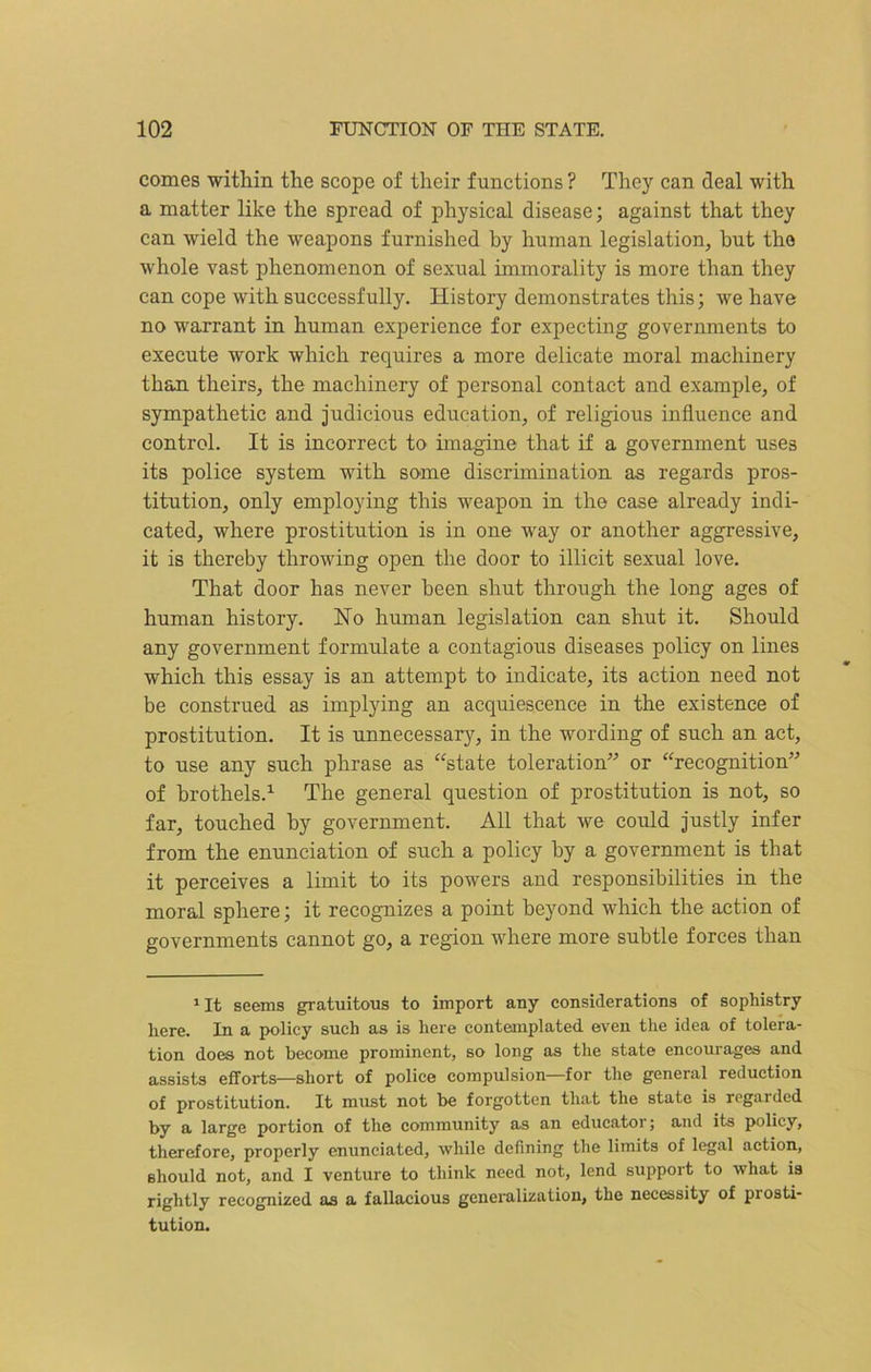 comes within the scope of their functions ? They can deal with a matter like the spread of physical disease; against that they can wield the weapons furnished by human legislation, but the whole vast phenomenon of sexual immorality is more than they can cope with successfully. History demonstrates this; we have no warrant in human experience for expecting governments to execute work which requires a more delicate moral machinery than theirs, the machinery of personal contact and example, of sympathetic and judicious education, of religious influence and control. It is incorrect to imagine that if a government uses its police system with some discrimination as regards pros- titution, only employing this weapon in the case already indi- cated, where prostitution is in one way or another aggressive, it is thereby throwing open the door to illicit sexual love. That door has never been shut through the long ages of human history. No human legislation can shut it. Should any government formulate a contagious diseases policy on lines which this essay is an attempt to indicate, its action need not be construed as implying an acquiescence in the existence of prostitution. It is unnecessary, in the wording of such an act, to use any such phrase as “state toleration” or “recognition” of brothels.1 The general question of prostitution is not, so far, touched by government. All that we could justly infer from the enunciation of such a policy by a government is that it perceives a limit to its powers and responsibilities in the moral sphere; it recognizes a point beyond which the action of governments cannot go, a region where more subtle forces than 1 It seems gratuitous to import any considerations of sophistry here. In a policy such as is here contemplated even the idea of tolera- tion does not become prominent, so long as the state encourages and assists efforts—short of police compulsion—for the general reduction of prostitution. It must not be forgotten that the state is regarded by a large portion of the community as an educator; and its policy, therefore, properly enunciated, while defining the limits of legal action, should not, and I venture to think need not, lend support to what is rightly recognized as a fallacious generalization, the necessity of piosti- tution.