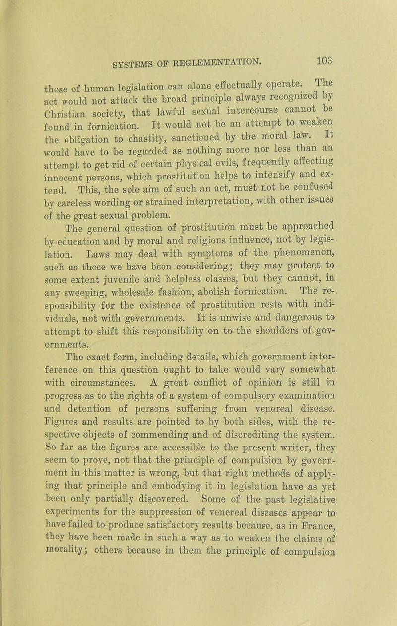 those of human legislation can alone effectually operate. The act would not attack the broad principle always recognized by Christian society, that lawful sexual intercourse cannot be found in fornication. It would not be an attempt to weaken the obligation to chastity, sanctioned by the moral law. It would have to be regarded as nothing more nor less than an attempt to get rid of certain physical evils, frequently affecting innocent persons, which prostitution helps to intensify and ex- tend. This, the sole aim of such an act, must not be confused by careless wording or strained interpretation, with other issues of the great sexual problem. The general question of prostitution must be approached by education and by moral and religious influence, not by legis- lation. Laws may deal with symptoms of the phenomenon, such as those we have been considering; they may protect to some extent juvenile and helpless classes, but they cannot, in any sweeping, wholesale fashion, abolish fornication. The re- sponsibility for the existence of prostitution rests with indi- viduals, not with governments. It is unwise and dangerous to attempt to shift this responsibility on to the shoulders of gov- ernments. The exact form, including details, which government inter- ference on this question ought to take would vary somewhat with circumstances. A great conflict of opinion is still in progress as to the rights of a system of compulsory examination and detention of persons suffering from venereal disease. Figures and results are pointed to by both sides, with the re- spective objects of commending and of discrediting the system. So far as the figures are accessible to the present writer, they seem to prove, not that the principle of compulsion by govern- ment in this matter is wrong, but that right methods of apply- ing that principle and embodying it in legislation have as yet been only partially discovered. Some of the past legislative experiments for the suppression of venereal diseases appear to have failed to produce satisfactory results because, as in France, they have been made in such a way as to weaken the claims of morality; others because in them the principle of compulsion