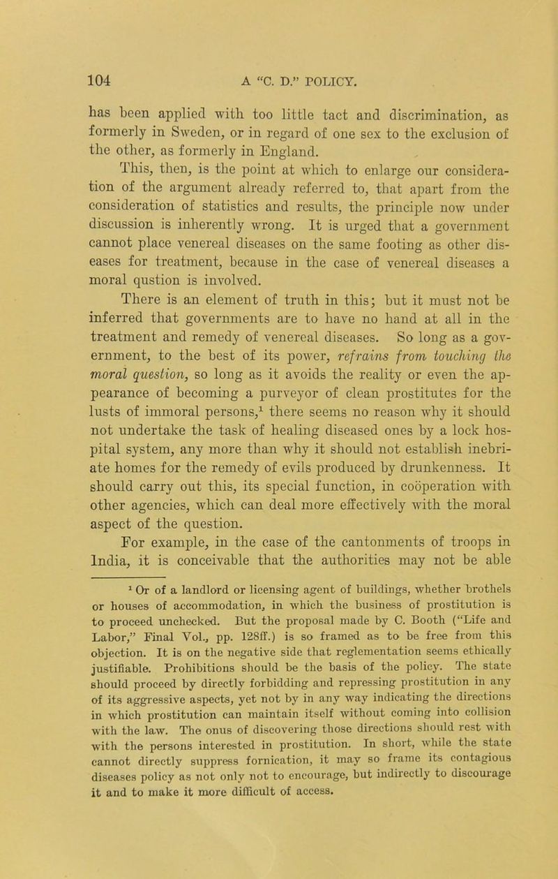 has been applied with too little tact and discrimination, as formerly in Sweden, or in regard of one sex to the exclusion of the other, as formerly in England. This, then, is the point at which to enlarge our considera- tion of the argument already referred to, that apart from the consideration of statistics and results, the principle now under discussion is inherently wrong. It is urged that a government cannot place venereal diseases on the same footing as other dis- eases for treatment, because in the case of venereal diseases a moral qustion is involved. There is an element of truth in this; but it must not be inferred that governments are to have no hand at all in the treatment and remedy of venereal diseases. So long as a gov- ernment, to the best of its power, refrains from touching the moral question, so long as it avoids the reality or even the ap- pearance of becoming a purveyor of clean prostitutes for the lusts of immoral persons,1 there seems no reason why it should not undertake the task of healing diseased ones by a lock hos- pital system, any more than why it should not establish inebri- ate homes for the remedy of evils produced by drunkenness. It should carry out this, its special function, in cooperation with other agencies, which can deal more effectively with the moral aspect of the question. For example, in the case of the cantonments of troops in India, it is conceivable that the authorities may not be able 1 Or of a landlord or licensing agent of buildings, whether brothels or houses of accommodation, in which the business of prostitution is to proceed unchecked. But the proposal made by C. Booth (“Life and Labor,” Final Vol., pp. 128ff.) is so framed as to be free from this objection. It is on the negative side that reglementation seems ethically justifiable. Prohibitions should be the basis of the policy. The state should proceed by directly forbidding and repressing prostitution in any of its aggressive aspects, yet not by in any way indicating the directions in which prostitution can maintain itself without coming into collision with the law. The onus of discovering those directions should rest with with the persons interested in prostitution. In short, while the state cannot directly suppress fornication, it may so frame its contagious diseases policy as not only not to encourage, but indii’ectly to discourage it and to make it more difficult of access.