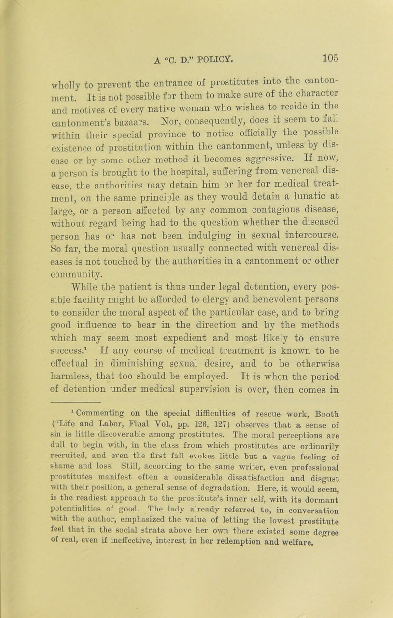 wholly to prevent the entrance of prostitutes into the canton- ment. It is not possible for them to make sure of the character and motives of every native woman who wishes to reside in the cantonment’s bazaars. Nor, consequently, does it seem to fall within their special province to notice officially the possible existence of prostitution within the cantonment, unless by dis- ease or by some other method it becomes aggressive. If now, a person is brought to the hospital, suffering from venereal dis- ease, the authorities may detain him or her for medical treat- ment, on the same principle as they would detain a lunatic at large, or a person affected by any common contagious disease, without regard being had to the question whether the diseased person has or has not been indulging in sexual intercourse. So far, the moral question usually connected with venereal dis- eases is not touched by the authorities in a cantonment or other community. While the patient is thus under legal detention, every pos- sible facility might be afforded to clergy and benevolent persons to consider the moral aspect of the particular case, and to bring good influence to bear in the direction and by the methods which may seem most expedient and most likely to ensure success.1 If any course of medical treatment is known to be effectual in diminishing sexual desire, and to be otherwise harmless, that too should be employed. It is when the period of detention under medical supervision is over, then comes in 1 Commenting on the special difficulties of rescue work, Booth (“Life and Labor, Final Vol., pp. 126, 127) observes that a sense of sin is little discoverable among prostitutes. The moral perceptions are dull to begin with, in the class from which prostitutes are ordinarily recruited, and even the first fall evokes little but a vague feeling of shame and loss. Still, according to the same writer, even professional prostitutes manifest often a considerable dissatisfaction and disgust with their position, a general sense of degradation. Here, it would seem, is the readiest approach to the prostitute’s inner self, with its dormant potentialities of good. The lady already referred to, in conversation with the author, emphasized the value of letting the lowest prostitute feel that in the social strata above her own there existed some degree of real, even if ineffective, interest in her redemption and welfare.
