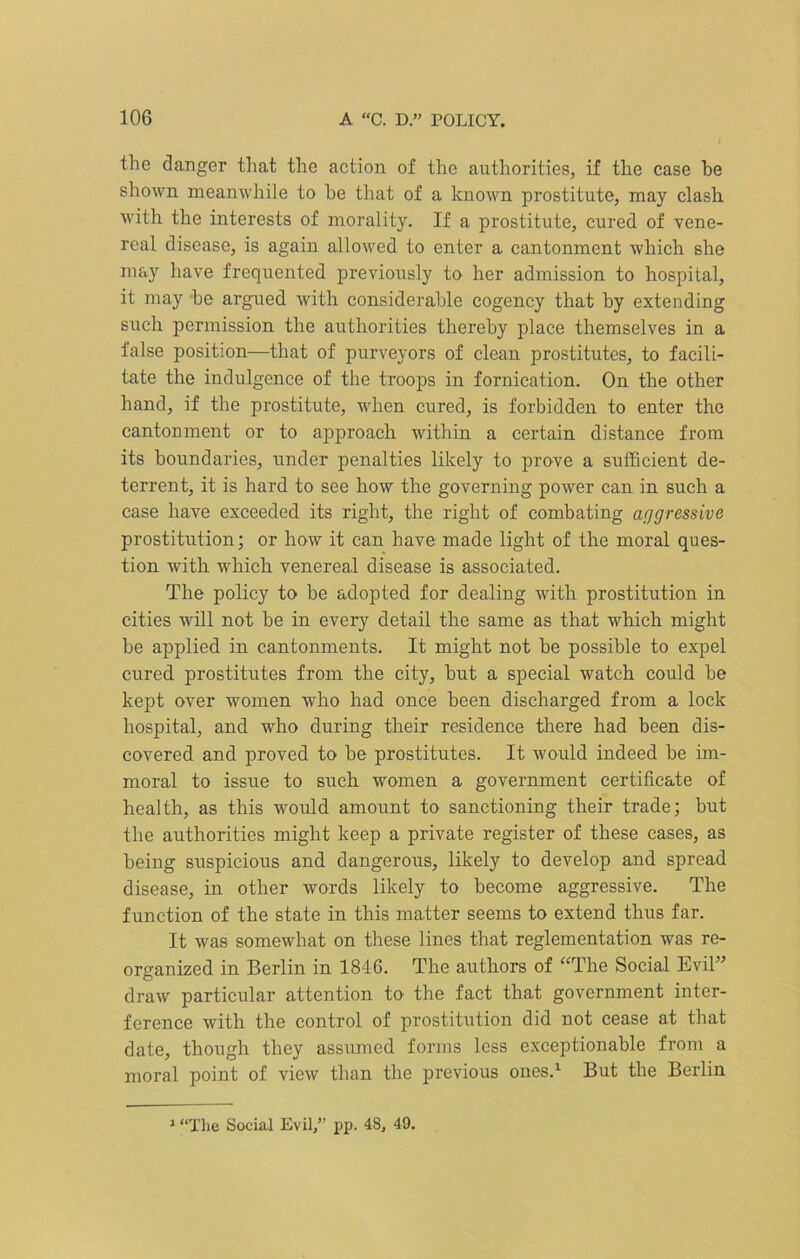 the danger that the action of the authorities, if the case he shown meanwhile to he that of a known prostitute, may clash with the interests of morality. If a prostitute, cured of vene- real disease, is again allowed to enter a cantonment which she may have frequented previously to her admission to hospital, it may be argued with considerable cogency that by extending such permission the authorities thereby place themselves in a false position—that of purveyors of clean prostitutes, to facili- tate the indulgence of the troops in fornication. On the other hand, if the prostitute, when cured, is forbidden to enter the cantonment or to approach within a certain distance from its boundaries, under penalties likely to prove a sufficient de- terrent, it is hard to see how the governing power can in such a case have exceeded its right, the right of combating aggressive prostitution; or how it can have made light of the moral ques- tion with which venereal disease is associated. The policy to be adopted for dealing with prostitution in cities will not be in every detail the same as that which might be applied in cantonments. It might not be possible to expel cured prostitutes from the city, but a special watch could be kept over women who had once been discharged from a lock hospital, and who during their residence there had been dis- covered and proved to be prostitutes. It would indeed be im- moral to issue to such women a government certificate of health, as this would amount to sanctioning their trade; but the authorities might keep a private register of these cases, as being suspicious and dangerous, likely to develop and spread disease, in other words likely to become aggressive. The function of the state in this matter seems to extend thus far. It was somewhat on these lines that reglementation was re- organized in Berlin in 1846. The authors of “The Social Evil” draw particular attention to the fact that government inter- ference with the control of prostitution did not cease at that date, though they assumed forms less exceptionable from a moral point of view than the previous ones.1 But the Berlin 1 “The Social Evil,” pp. 48, 49.