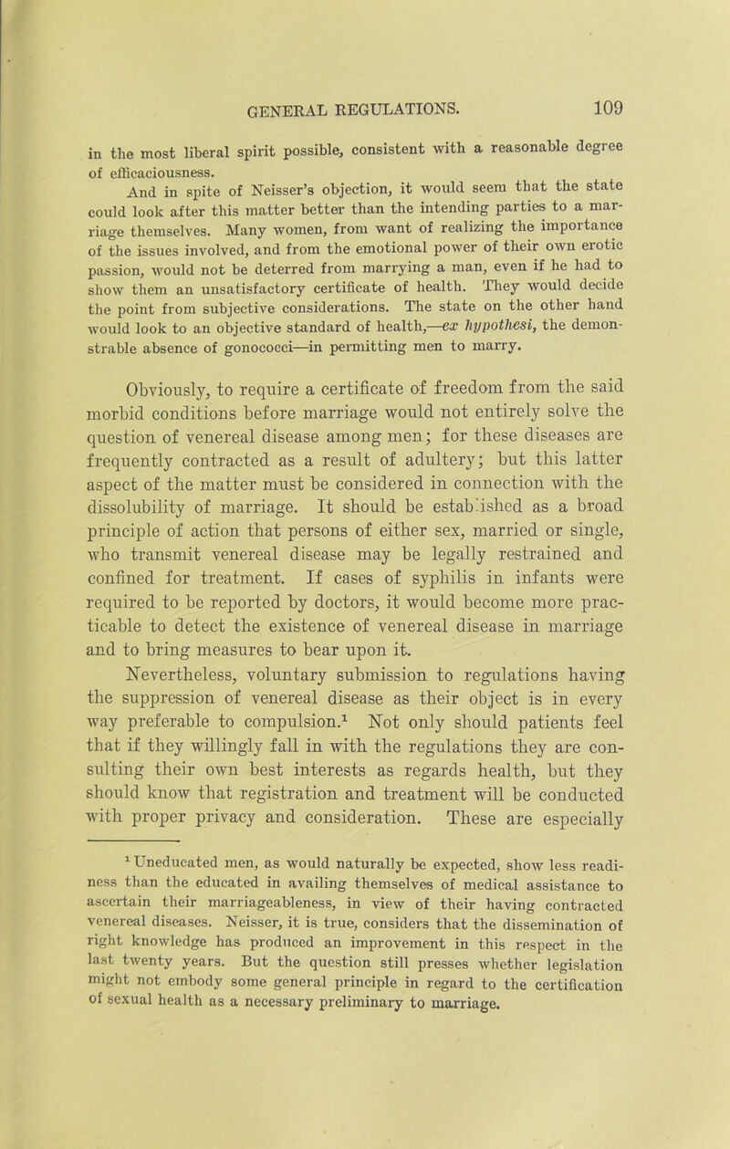in the most liberal spirit possible, consistent with a reasonable degree of efficaciousness. And in spite of Neisser’s objection, it would seem that the state could look after this matter better than the intending parties to a mar- riage themselves. Many women, from want of realizing the importance of the issues involved, and from the emotional power of their own erotic passion, would not be deterred from marrying a man, even if he had to show them an unsatisfactory certificate of health. They would decide the point from subjective considerations. The state on the other hand would look to an objective standard of health,—ex hypotliesi, the demon- strable absence of gonococci—in permitting men to marry. Obviously, to require a certificate of freedom from the said morbid conditions before marriage would not entirely solve the question of venereal disease among men; for these diseases are frequently contracted as a result of adultery; but this latter aspect of the matter must be considered in connection with the dissolubility of marriage. It should be established as a broad principle of action that persons of either sex, married or single, who transmit venereal disease may be legally restrained and confined for treatment. If cases of syphilis in infants were required to be reported by doctors, it would become more prac- ticable to detect the existence of venereal disease in marriage and to bring measures to bear upon it. Nevertheless, voluntary submission to regulations having the suppression of venereal disease as their object is in every way preferable to compulsion.1 Not only should patients feel that if they willingly fall in with the regulations they are con- sulting their own best interests as regards health, but they should know that registration and treatment will be conducted with proper privacy and consideration. These are especially 1 Uneducated men, as would naturally be expected, show less readi- ness than the educated in availing themselves of medical assistance to ascertain their marriageableness, in view of their having contracted venereal diseases. Neisser, it is true, considers that the dissemination of right knowledge has produced an improvement in this respect in the last twenty years. But the question still presses whether legislation might not embody some general principle in regard to the certification of sexual health as a necessary preliminary to marriage.