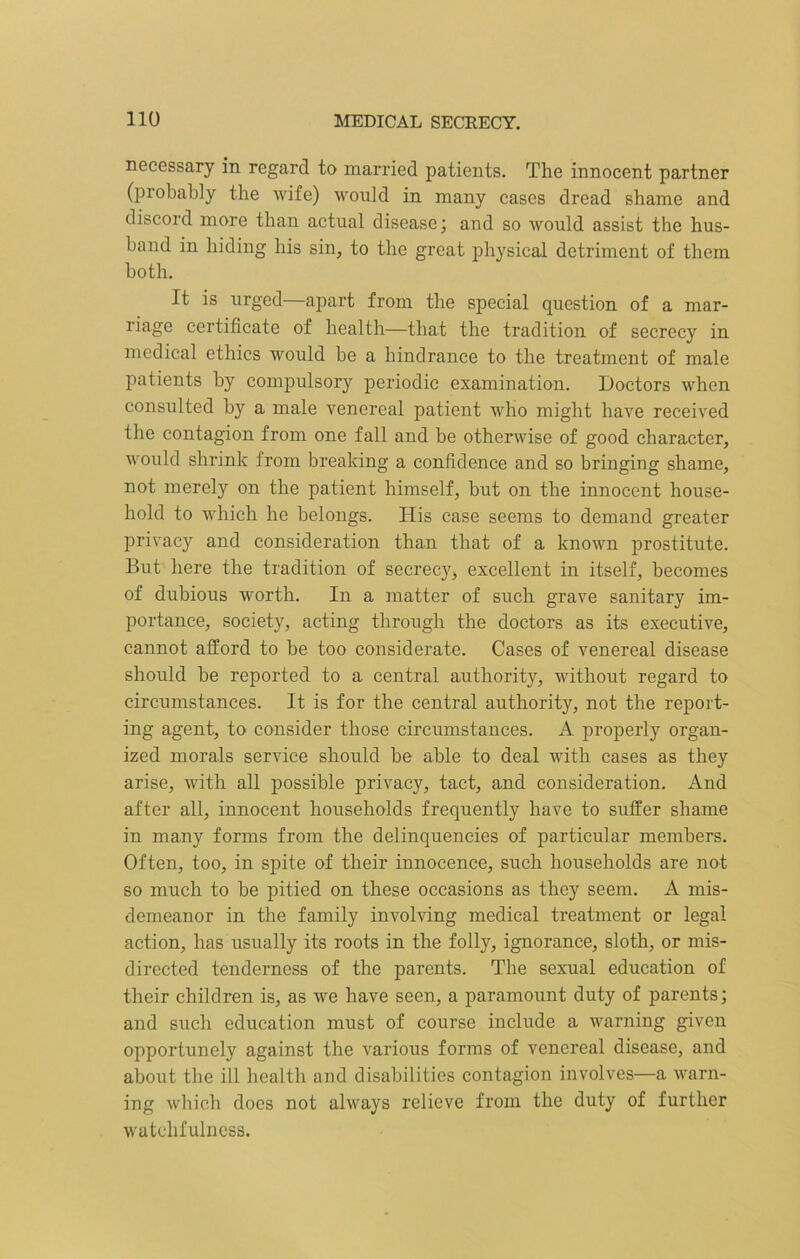 necessary in regard to married patients. The innocent partner (probably the wife) would in many cases dread shame and discord more than actual disease; and so would assist the hus- band in hiding his sin, to the great physical detriment of them both. It is urged—apart from the special question of a mar- riage certificate of health—that the tradition of secrecy in medical ethics would be a hindrance to the treatment of male patients by compulsory periodic examination. Doctors when consulted by a male venereal patient who might have received the contagion from one fall and be otherwise of good character, would shrink from breaking a confidence and so bringing shame, not merely on the patient himself, but on the innocent house- hold to which he belongs. His case seems to demand greater privacy and consideration than that of a known prostitute. But here the tradition of secrecy, excellent in itself, becomes of dubious worth. In a matter of such grave sanitary im- portance, society, acting through the doctors as its executive, cannot afford to be too considerate. Cases of venereal disease should be reported to a central authority, without regard to circumstances. It is for the central authority, not the report- ing agent, to consider those circumstances. A properly organ- ized morals service should be able to deal with cases as they arise, with all possible privacy, tact, and consideration. And after all, innocent households frequently have to suffer shame in many forms from the delinquencies of particular members. Often, too, in spite of their innocence, such households are not so much to be pitied on these occasions as they seem. A mis- demeanor in the family involving medical treatment or legal action, has usually its roots in the folly, ignorance, sloth, or mis- directed tenderness of the parents. The sexual education of their children is, as we have seen, a paramount duty of parents; and such education must of course include a warning given opportunely against the various forms of venereal disease, and about the ill health and disabilities contagion involves—a warn- ing which does not always relieve from the duty of further watchfulness.