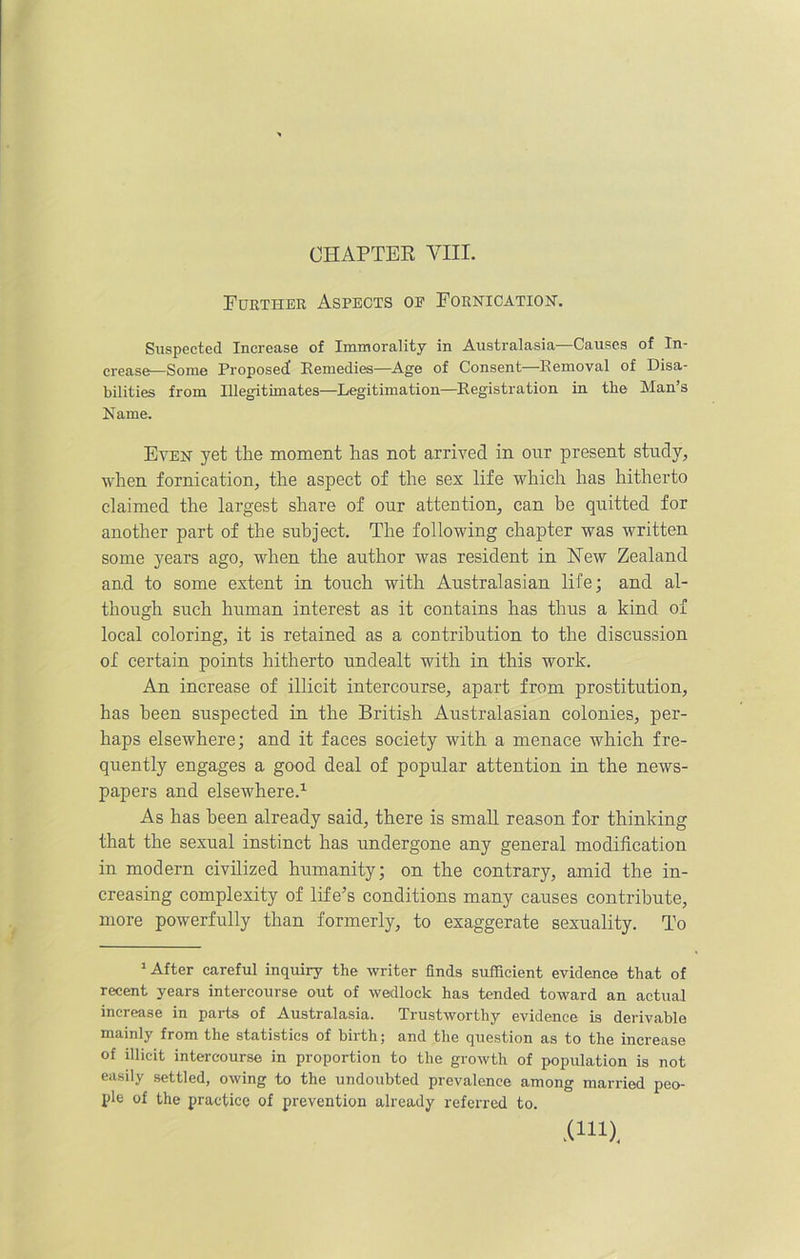 CHAPTER VIII. Further Aspects op Fornication. Suspected Increase of Immorality in Australasia—Causes of In- crease—Some Proposed! Remedies—Age of Consent Removal of Disa- bilities from Illegitimates—Legitimation—Registration in the Man’s Name. Even yet the moment has not arrived in our present study, when fornication, the aspect of the sex life which has hitherto claimed the largest share of our attention, can be quitted for another part of the subject. The following chapter was written some years ago, when the author was resident in New Zealand and to some extent in touch with Australasian life; and al- though such human interest as it contains has thus a kind of local coloring, it is retained as a contribution to the discussion of certain points hitherto undealt with in this work. An increase of illicit intercourse, apart from prostitution, has been suspected in the British Australasian colonies, per- haps elsewhere; and it faces society with a menace which fre- quently engages a good deal of popular attention in the news- papers and elsewhere.1 As has been already said, there is small reason for thinking that the sexual instinct has undergone any general modification in modern civilized humanity; on the contrary, amid the in- creasing complexity of life’s conditions many causes contribute, more powerfully than formerly, to exaggerate sexuality. To 1 After careful inquiry the writer finds sufficient evidence that of recent years intercourse out of wedlock has tended toward an actual increase in parts of Australasia. Trustworthy evidence is derivable mainly from the statistics of birth; and the question as to the increase of illicit intercourse in proportion to the growth of population is not easily settled, owing to the undoubted prevalence among married peo- ple of the practice of prevention already referred to. .(in).
