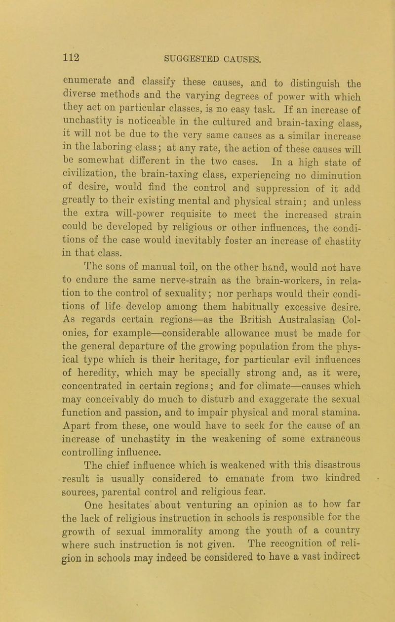 enumerate and classify these causes, and to distinguish the diverse methods and the varying degrees of power with which they act on particular classes, is no easy task. If an increase of unchastity is noticeable in the cultured and brain-taxing class, it will not be due to the very same causes as a similar increase in the laboring class; at any rate, the action of these causes will be somewhat different in the two cases. In a high state of civilization, the brain-taxing class, experiencing no diminution of desire, would find the control and suppression of it add greatly to their existing mental and physical strain; and unless the extra will-power requisite to meet the increased strain could be developed by religious or other influences, the condi- tions of the case would inevitably foster an increase of chastity in that class. The sons of manual toil, on the other hand, would not have to endure the same nerve-strain as the brain-workers, in rela- tion to the control of sexuality; nor perhaps would their condi- tions of life develop among them habitually excessive desire. As regards certain regions—as the British Australasian Col- onies, for example—considerable allowance must be made for the general departure of the growing population from the phys- ical type which is their heritage, for particular evil influences of heredity, which may be specially strong and, as it were, concentrated in certain regions; and for climate—causes which may conceivably do much to disturb and exaggerate the sexual function and passion, and to impair physical and moral stamina. Apart from these, one •would have to seek for the cause of an increase of unchastity in the weakening of some extraneous controlling influence. The chief influence which is weakened with this disastrous result is usually considered to emanate from two kindred sources, parental control and religious fear. One hesitates about venturing an opinion as to how far the lack of religious instruction in schools is responsible for the growth of sexual immorality among the youth of a country where such instruction is not given. The recognition of reli- gion in schools may indeed be considered to have a vast indirect