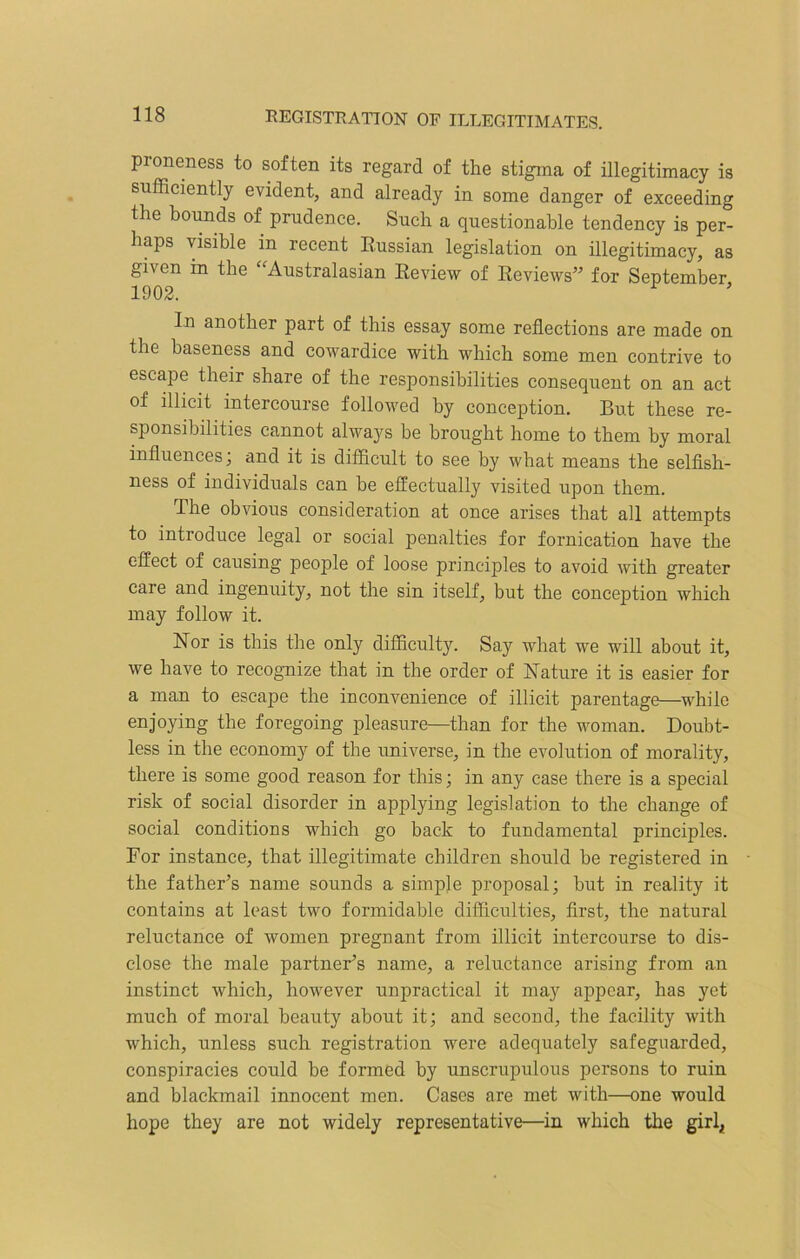 proneness to soften its regard of the stigma of illegitimacy is sufficiently evident, and already in some danger of exceeding the bounds of prudence. Such a questionable tendency is per- haps visible in recent Russian legislation on illegitimacy, as given in the Australasian Review of Reviews” for September 1902. 1 In another part of this essay some reflections are made on the baseness and cowardice with which some men contrive to escape their share of the responsibilities consequent on an act of illicit intercourse followed by conception. But these re- sponsibilities cannot always be brought home to them by moral influences; and it is difficult to see by what means the selfish- ness of individuals can be effectually visited upon them. The obvious consideration at once arises that all attempts to introduce legal or social penalties for fornication have the effect of causing people of loose principles to avoid with greater care and ingenuity, not the sin itself, but the conception which may follow it. Nor is this the only difficulty. Say what we will about it, we have to recognize that in the order of feature it is easier for a man to escape the inconvenience of illicit parentage—while enjoying the foregoing pleasure—than for the woman. Doubt- less in the economy of the universe, in the evolution of morality, there is some good reason for this; in any case there is a special risk of social disorder in applying legislation to the change of social conditions which go back to fundamental principles. For instance, that illegitimate children should be registered in the father’s name sounds a simple proposal; hut in reality it contains at least two formidable difficulties, first, the natural reluctance of women pregnant from illicit intercourse to dis- close the male partner’s name, a reluctance arising from an instinct which, however unpractical it may appear, has yet much of moral beauty ahoxvt it; and second, the facility with which, unless such registration were adequately safeguarded, conspiracies could be formed by unscrupulous persons to ruin and blackmail innocent men. Cases are met with—one would hope they are not widely representative—in which the girl*