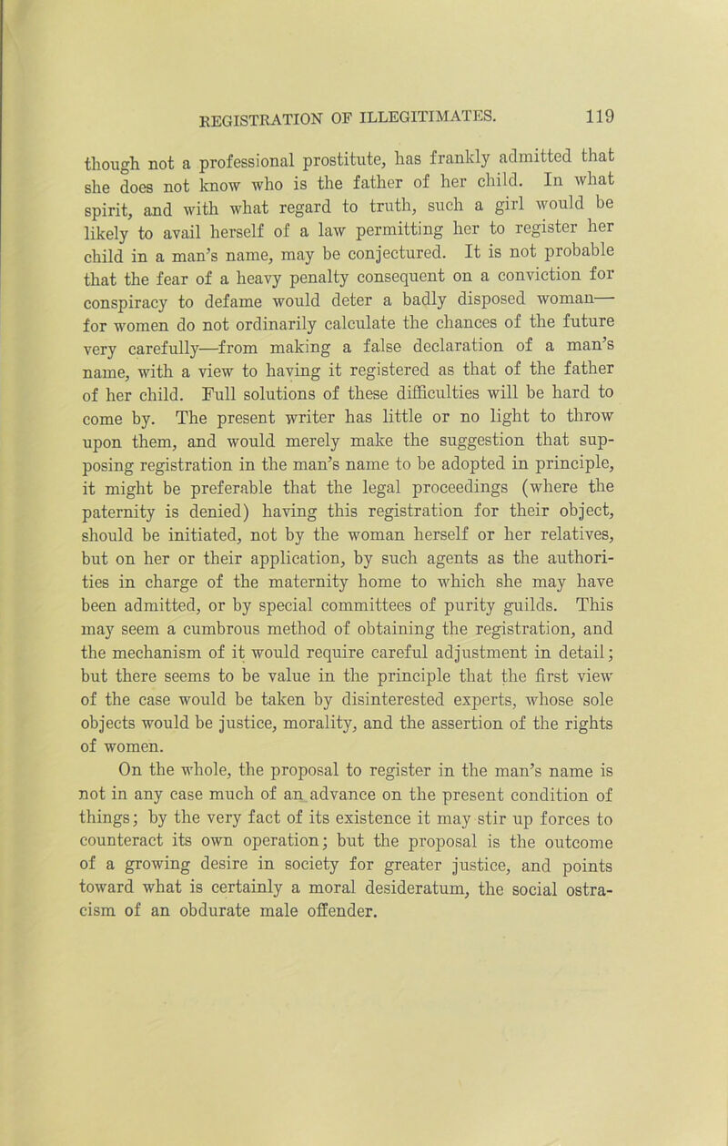 though not a professional prostitute, has frankly admitted that she does not know who is the father of her child. In what spirit, and with what regard to truth, such a girl would be likely to avail herself of a law permitting her to register her child in a man’s name, may be conjectured. It is not probable that the fear of a heavy penalty consequent on a conviction for conspiracy to defame would deter a badly disposed woman for women do not ordinarily calculate the chances of the future very carefully—from making a false declaration of a man’s name, with a view to having it registered as that of the father of her child. Full solutions of these difficulties will be hard to come by. The present writer has little or no light to throw upon them, and would merely make the suggestion that sup- posing registration in the man’s name to be adopted in principle, it might be preferable that the legal proceedings (where the paternity is denied) having this registration for their object, should be initiated, not by the woman herself or her relatives, but on her or their application, by such agents as the authori- ties in charge of the maternity home to which she may have been admitted, or by special committees of purity guilds. This may seem a cumbrous method of obtaining the registration, and the mechanism of it would require careful adjustment in detail; but there seems to be value in the principle that the first view of the case would be taken by disinterested experts, whose sole objects would be justice, morality, and the assertion of the rights of women. On the whole, the proposal to register in the man’s name is not in any case much of an advance on the present condition of things; by the very fact of its existence it may stir up forces to counteract its own operation; but the proposal is the outcome of a growing desire in society for greater justice, and points toward what is certainly a moral desideratum, the social ostra- cism of an obdurate male offender.
