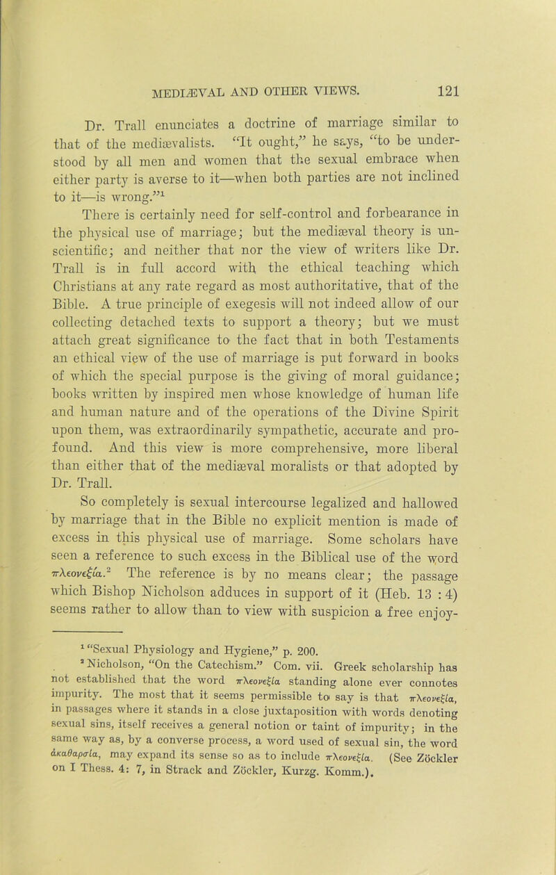 Dr. Trail enunciates a doctrine of marriage similar to that of the medievalists. “It ought,” he says, “to he under- stood hy all men and women that the sexual embrace when either party is averse to it—when both parties are not inclined to it—is wrong.”1 There is certainly need for self-control and forbearance in the physical use of marriage; but the mediaeval theory is un- scientific; and neither that nor the view of writers like Dr. Trail is in full accord with the ethical teaching which Christians at any rate regard as most authoritative, that of the Bible. A true principle of exegesis will not indeed allow of our collecting detached texts to support a theory; hut we must attach great significance to the fact that in both Testaments an ethical view of the use of marriage is put forward in books of which the special purpose is the giving of moral guidance; hooks written by inspired men whose knowledge of human life and human nature and of the operations of the Divine Spirit upon them, was extraordinarily sympathetic, accurate and pro- found. And this view is more comprehensive, more liberal than either that of the mediaeval moralists or that adopted by Dr. Trail. So completely is sexual intercourse legalized and hallowed hy marriage that in the Bible no explicit mention is made of excess in this physical use of marriage. Some scholars have seen a reference to such excess in the Biblical use of the vford 7rXeove|ta.2 The reference is by no means clear; the passage which Bishop Nicholson adduces in support of it (Heh. 13 :4) seems rather to allow than to view with suspicion a free enjoy- 1 “Sexual Physiology and Hygiene,” p. 200. s Nicholson, “On the Catechism.” Com. vii. Greek scholarship has not established that the word ir\eore£la standing alone evei* connotes impurity. The most that it seems permissible to say is that tt\eove£la, in passages where it stands in a close juxtaposition with words denoting sexual sins, itself receives a general notion or taint of impurity; in the same way as, by a converse process, a word used of sexual sin, the word &Ka6apala, may expand its sense so as to include irXeoveSla.. (See Zockler on I Thess. 4: 7, in Strack and Zockler, Kurzg. Ivomm.).