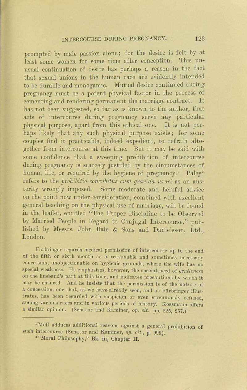 prompted by male passion alone; for the desire is felt by at least some women for some time after conception. This un- usual continuation of desire has perhaps a reason in the fact that sexual unions in the human race are evidently intended to be durable and monogamic. Mutual desire continued during pregnancy must be a potent physical factor in the process of cementing and rendering permanent the marriage contract. It has not been suggested, so far as is known to the author, that acts of intercourse during pregnancy serve any particular physical purpose, apart from this ethical one. It is not per- haps likely that any such physical purpose exists; for some couples find it practicable, indeed expedient, to refrain alto- gether from intercourse at this time. But it may be said with some confidence that a sweeping prohibition of intercourse during pregnancy is scarcely justified by the circumstances of human life, or required by the hygiene of pregnancy.1 Paley2 refers to the prohibUio concubitus cum gravida uxori as an aus- terity wrongly imposed. Some moderate and helpful advice on the point now under consideration, combined with excellent general teaching on the physical use of marriage, will be found in the leaflet, entitled “The Proper Discipline to be Observed by Married People in Regard to Conjugal Intercourse,” pub- lished by Messrs. John Bale & Sons and Danielsson, Ltd., London. Fiirbringer regards medical permission of intercourse up to the end of the fifth or sixth month as a reasonable and sometimes necessary concession, unobjectionable on hygienic grounds, where the wife has no special weakness. He emphasizes, however, the special need of gentleness on the husband s part at this time, and indicates precautions hy which it may be ensured. And he insists that the permission is of the nature of a concession, one that, as we have already seen, and as Fiirbringer illus- trates, has been regarded with suspicion or even strenuously refused, among various races and in various periods of history. Kossmann offers a similar opinion. (Senator and Kaminer, op. cit., pp. 225, 257.) 1 Moll adduces additional reasons against a general prohibition of such intercourse (Senator and Kaminer, op. cit., p. 999). * “Moral Philosophy,” Bk. iii, Chapter II.