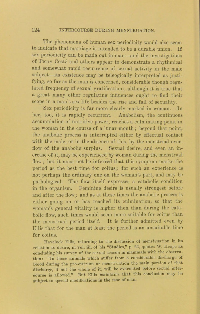 The phenomena of human sex periodicity would also seem to indicate that marriage is intended to be a durable union. If sex periodicity can be made out in man—and the investigations of Perry Coste and others appear to demonstrate a rhythmical and somewhat rapid recurrence of sexual activity in the male subject—its existence may be teleogically interpreted as justi- fying, so far as the man is concerned, considerable though regu- lated frequency of sexual gratification; although it is true that a great many other regulating influences ought to find their scope in a man’s sex life besides the rise and fall of sexuality. Sex periodicity is far more clearly marked in woman. In her, too, it is rapidly recurrent. Anabolism, the continuous accumulation of nutritive power, reaches a culminating point in the woman in the course of a lunar month; beyond that point, the anabolic process is interrupted either by effectual contact with the male, or in the absence of this, by the menstrual over- flow of the anabolic surplus. Sexual desire, and even an in- crease of it, may be experienced by woman during the menstrual flow; but it must not be inferred that this symptom marks the period as the best time for coitus; for such an experience is not perhaps the ordinary one on the woman’s part, and may be pathological. The How itself expresses a catabolic condition in the organism. Feminine desire is usually strongest before and after the flow; and as at these times the anabolic process is either going on or has reached its culmination, so that the woman’s general vitality is higher then than during the cata- bolic flow, such times would seem more suitable for coitus than the menstrual period itself. It is further admitted even by Ellis that for the man at least the period is an unsuitable time for coitus. Havelock Ellis, returning to the discussion of menstruation in its relation to desire, in vol. iii, of his “Studies,” p. 22, quotes W. Heape as concluding his survey of the sexual season in mammals with the observa- tion: “In those animals which suffer from a considerable discharge of blood during the pro-cestrum or menstruation the main portion of that discharge, if not the whole of it, will be evacuated before sexual inter- course is allowed.” But Ellis maintains that this conclusion may be subject to special modifications in the case of man.