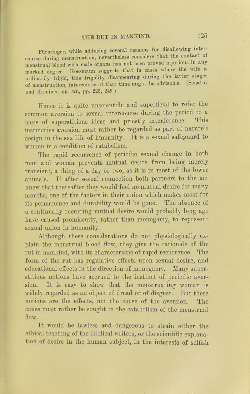 Fiirbringer, while adducing several reasons for disallowing inter- course during menstruation, nevertheless considers that the contact of menstrual blood with male Organs has not been proved injui ious in any marked degree. Kossmann suggests that in cases where the wife is ordinarily frigid, this frigidity disappearing during the latter stages of menstruation, intercourse at that time might be advisable. (Senator and Kaminer, op. tit., pp. 225, 249.) Hence it is quite unscientific and superficial to refer the common aversion to sexual intercourse during the period to a basis of superstitious ideas and priestly interference. This instinctive aversion must rather be regarded as part of nature’s design in the sex life of humanity. It is a sexual safeguard to women in a condition of catabolism. The rapid recurrence of periodic sexual change in both man and woman prevents mutual desire from being merely transient, a thing of a day or two, as it is in most of the lower animals. If after sexual connection both partners to the act knew that thereafter they would feel no mutual desire for many months, one of the factors in their union which makes most for its permanence and durability would he gone. The absence of a continually recurring mutual desire would probably long ago have caused promiscuity, rather than monogamy, to represent sexual union in humanity. Although these considerations do not physiologically ex- plain the menstrual blood flow, they give the rationale of the rut in mankind, with its characteristic of rapid recurrence. The form of the rut has regulative effects upon sexual desire, and educational effects in the direction of monogamy. Many super- stitious notions have accrued to the instinct of periodic aver- sion. It is easy to show that the menstruating woman is widely regarded as an object of dread or of disgust. But these notions are the effects, not the cause of the aversion. The cause must rather be sought in the catabolism of the menstrual flow. It would be lawless and dangerous to strain either the ethical teaching of the Biblical writers, or the scientific explana- tion of desire in the human subject, in the interests of selfish