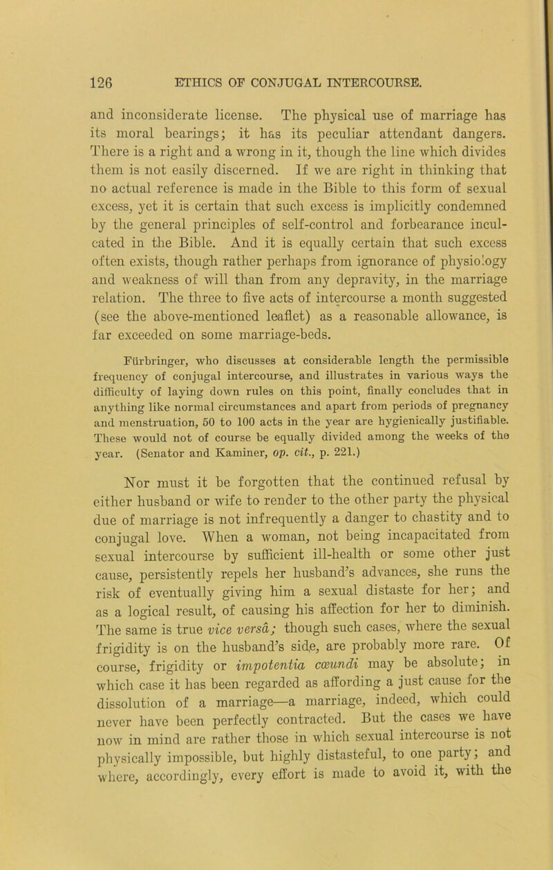 and inconsiderate license. The physical use of marriage has its moral bearings; it has its peculiar attendant dangers. There is a right and a wrong in it, though the line which divides them is not easily discerned. If we are right in thinking that no actual reference is made in the Bible to this form of sexual excess, yet it is certain that such excess is implicitly condemned by the general principles of self-control and forbearance incul- cated in the Bible. And it is equally certain that such excess often exists, though rather perhaps from ignorance of physiology and weakness of will than from any depravity, in the marriage relation. The three to five acts of intercourse a month suggested (see the above-mentioned leaflet) as a reasonable allowance, is far exceeded on some marriage-beds. Fiirbringer, who discusses at considerable length the permissible frequency of conjugal intercourse, and illustrates in various ways the difficulty of laying down rules on this point, finally concludes that in anything like normal circumstances and apart from periods of pregnancy and menstruation, 50 to 100 acts in the year are hygienically justifiable. These would not of course be equally divided among the weeks of the year. (Senator and Kaminer, op. cit., p. 221.) Nor must it he forgotten that the continued refusal by either husband or wife to render to the other party the physical due of marriage is not infrequently a danger to chastity and to conjugal love. When a woman, not being incapacitated from sexual intercourse by sufficient ill-health or some other just cause, persistently repels her husband’s advances, she runs the risk of eventually giving him a sexual distaste for her; and as a logical result, of causing his affection for her to diminish. The same is true vice versa; though such cases, where the sexual frigidity is on the husband’s side, are probably more rare. Of course, frigidity or impotentia cceundi may be absolute, in which case it has been regarded as affording a just cause for the dissolution of a marriage—a marriage, indeed, which could never have been perfectly contracted. But the cases we have now in mind are rather those in which sexual intercourse is not physically impossible, but highly distasteful, to one party, and where, accordingly, every effort is made to avoid it, with the