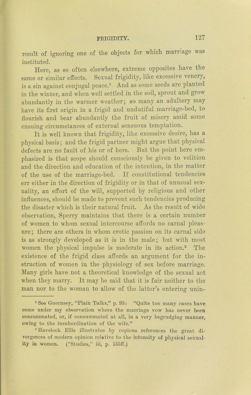 result of ignoring one of the objects for which marriage was instituted. Here, as so often elsewhere, extreme opposites have the same or similar effects. Sexual frigidity, like excessive venery, is a sin against conjugal peace.1 And as some seeds are planted in the winter, and when well settled in the soil, sprout and grow abundantly in the warmer weather; so many an adultery may have its first origin in a frigid and undutiful marriage-bed, to flourish and bear abundantly the fruit of misery amid some ensiling circumstances of external sensuous temptation. It is well known that frigidity, like excessive desire, has a physical basis; and the frigid partner might argue that physical defects are no fault of his or of hers. But the point here em- phasized is that scope should consciously he given to volition and the direction and education of the intention, in the matter of the use of the marriage-bed. If constitutional tendencies err either in the direction of frigidity or in that of unusual sex- uality, an effort of the will, supported by religious and other influences, should be made to prevent such tendencies producing the disaster which is their natural fruit. As the result of wide observation, Sperry maintains that there is a certain number of women to whom sexual intercourse affords no carnal pleas- ure; there are others in whom erotic passion on its carnal side is as strongly developed as it is in the male; but with most women the physical impulse is moderate in its action.2 The existence of the frigid class affords an argument for the in- struction of women in the physiology of sex before marriage. Many girls have not a theoretical knowledge of the sexual act when they marry. It may be said that it is fair neither to the man nor to the woman to allow of the latter’s entering unin- 1 See Guernsey, “Plain Talks,” p. 95: “Quite too many cases have come under my observation where the marriage vow has never been consummated, or, if consummated at all, in a very begrudging manner, owing to the insubordination of the wife.” 2 Havelock Ellis illustrates by copious references the great di- vergences of modern opinion relative to the intensity of physical sexual- ity in women. (“Studies,” iii, p. 15511.)