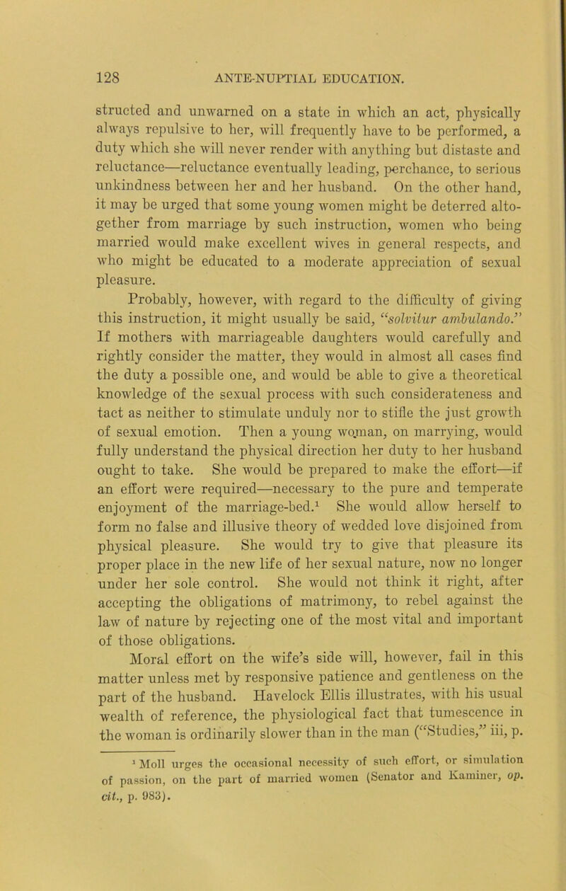 structed and unwarned on a state in which an act, physically always repulsive to her, will frequently have to be performed, a duty which she will never render with anything hut distaste and reluctance—reluctance eventually leading, perchance, to serious unkindness between her and her husband. On the other hand, it may he urged that some young women might he deterred alto- gether from marriage by such instruction, women who being married would make excellent wives in general respects, and who might be educated to a moderate appreciation of sexual pleasure. Probably, however, with regard to the difficulty of giving this instruction, it might usually be said, “solviiur ambulando.” If mothers with marriageable daughters would carefully and rightly consider the matter, they would in almost all cases find the duty a possible one, and would be able to give a theoretical knowledge of the sexual process with such considerateness and tact as neither to stimulate unduly nor to stifle the just growth of sexual emotion. Then a young wojnan, on marrying, would fully understand the physical direction her duty to her husband ought to take. She would be prepared to make the effort—if an effort were required—necessary to the pure and temperate enjoyment of the marriage-bed.1 She would allow herself to form no false and illusive theory of wedded love disjoined from physical pleasure. She would try to give that pleasure its proper place in the new life of her sexual nature, now no longer under her sole control. She would not think it right, after accepting the obligations of matrimony, to rebel against the law of nature by rejecting one of the most vital and important of those obligations. Moral effort on the wife’s side will, however, fail in this matter unless met by responsive patience and gentleness on the part of the husband. Havelock Ellis illustrates, with his usual wealth of reference, the physiological fact that tumescence in the woman is ordinarily slower than in the man ( Studies, iii, p. 1 Moll urges the occasional necessity of such effort, or simulation of passion, on the part of married women (Senator and Kaminer, op. oil., p. 983).