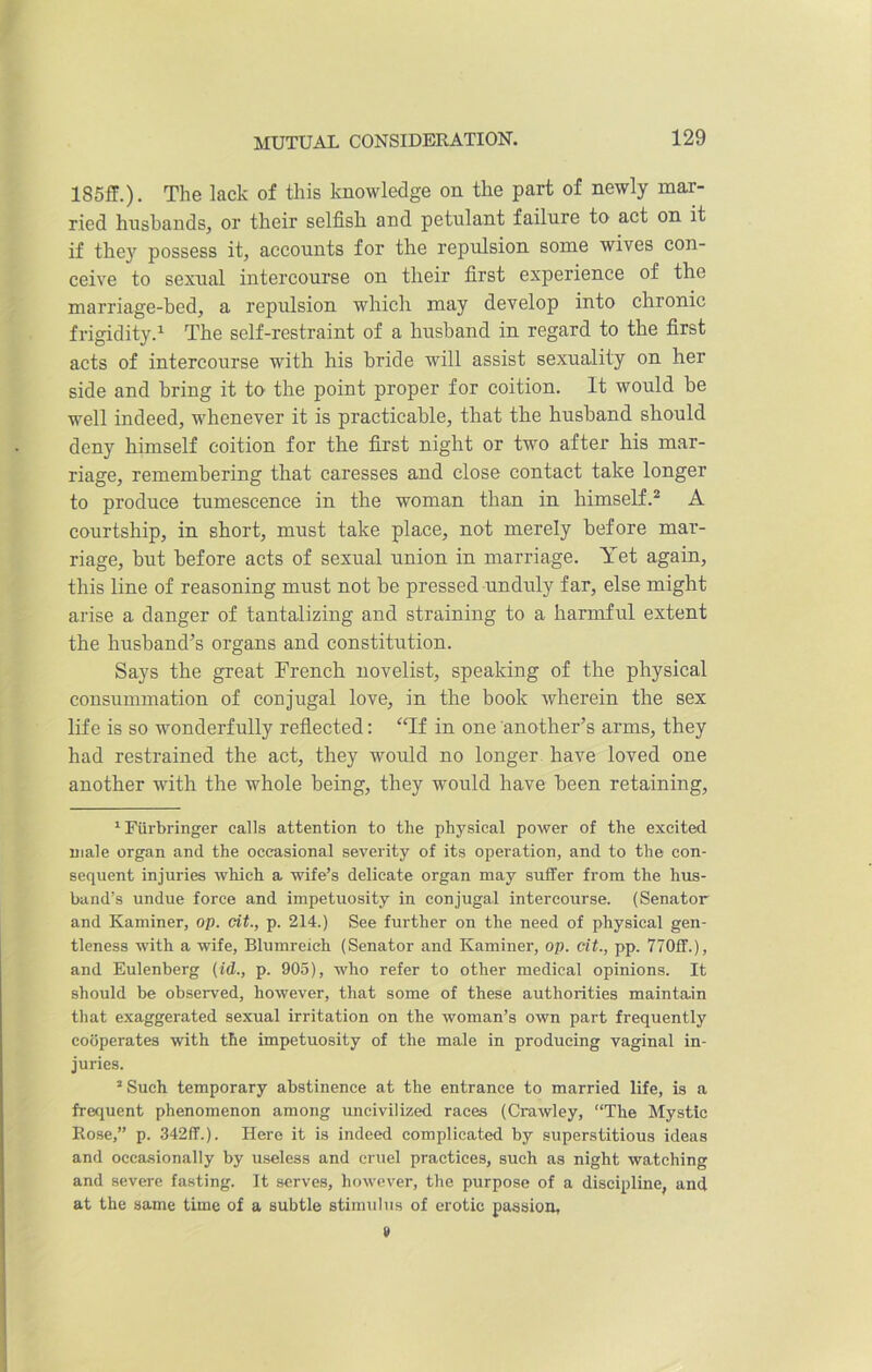 185ff.). The lack of this knowledge on the part of newly mar- ried husbands, or their selfish and petulant failure to act on it if they possess it, accounts for the repulsion some wives con- ceive to sexual intercourse on their first experience of the marriage-bed, a repulsion which may develop into chronic frigidity.1 The self-restraint of a husband in regard to the first acts of intercourse with his bride will assist sexuality on her side and bring it to the point proper for coition. It would be well indeed, whenever it is practicable, that the husband should deny himself coition for the first night or two after his mar- riage, remembering that caresses and close contact take longer to produce tumescence in the woman than in himself.2 A courtship, in short, must take place, not merely before mar- riage, but before acts of sexual union in marriage. Yet again, this line of reasoning must not be pressed unduly far, else might arise a danger of tantalizing and straining to a harmful extent the husband’s organs and constitution. Says the great French novelist, speaking of the physical consummation of conjugal love, in the book wherein the sex life is so wonderfully reflected: “If in one another’s arms, they had restrained the act, they would no longer have loved one another with the whole being, they would have been retaining, 1 Fiirbringer calls attention to the physical power of the excited male organ and the occasional severity of its operation, and to the con- sequent injuries which a wife’s delicate organ may suffer from the hus- band’s undue force and impetuosity in conjugal intercourse. (Senator and Kaminer, op. cit., p. 214.) See further on the need of physical gen- tleness with a wife, Blumreich (Senator and Kaminer, op. cit., pp. 770ff.), and Eulenberg (id., p. 905), who refer to other medical opinions. It should be observed, however, that some of these authorities maintain that exaggerated sexual irritation on the woman’s own part frequently cooperates with the impetuosity of the male in producing vaginal in- juries. 2 Such temporary abstinence at the entrance to married life, is a frequent phenomenon among uncivilized races (Crawley, “The Mystic Rose,” p. 342ff.). Here it is indeed complicated by superstitious ideas and occasionally by useless and cruel practices, such as night watching and severe fasting. It serves, however, the purpose of a discipline, and at the same time of a subtle stimulus of erotic passion,