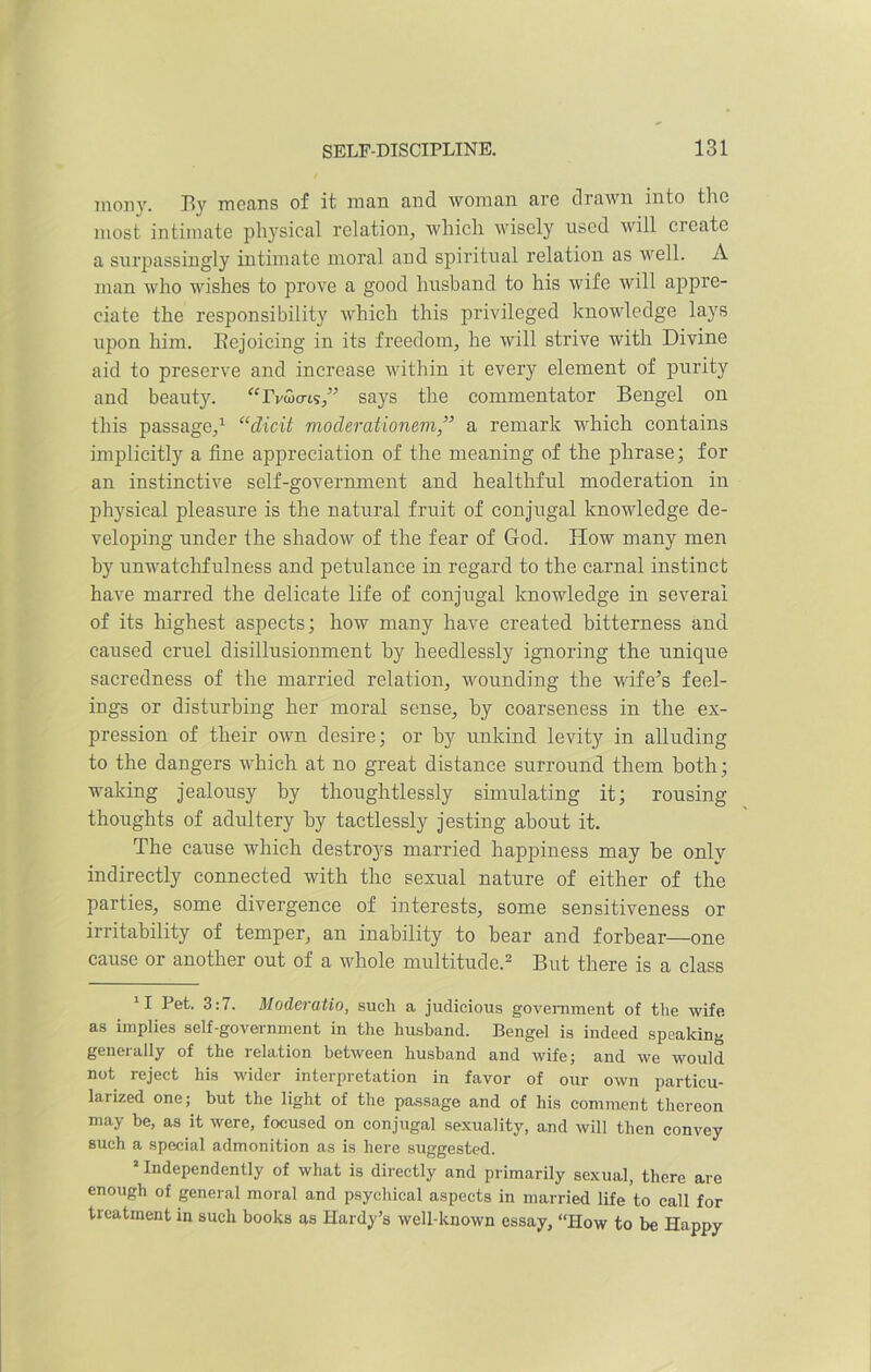 mony. By means of it man and woman are drawn into the most intimate physical relation, which wisely used will create a surpassingly intimate moral and spiritual relation as well. A man who wishes to prove a good husband to his wife will appre- ciate the responsibility which this privileged knowledge lays upon him. Rejoicing in its freedom, he will strive with Divine aid to preserve and increase within it every element of purity and beauty. “rv^o-is,” says the commentator Bengel on this passage,1 “dicit moderationem,” a remark which contains implicitly a fine appreciation of the meaning of the phrase; for an instinctive self-government and healthful moderation in physical pleasure is the natural fruit of conjugal knowledge de- veloping under the shadow of the fear of God. How many men by unwatchfulness and petulance in regard to the carnal instinct have marred the delicate life of conjugal knowledge in several of its highest aspects; how many have created bitterness and caused cruel disillusionment by heedlessly ignoring the unique sacredness of the married relation, wounding the wife’s feel- ings or disturbing her moral sense, by coarseness in the ex- pression of their own desire; or by unkind levity in alluding to the dangers which at no great distance surround them both ; waking jealousy by thoughtlessly simulating it; rousing thoughts of adultery by tactlessly jesting about it. The cause which destroys married happiness may be only indirectly connected with the sexual nature of either of the parties, some divergence of interests, some sensitiveness or irritability of temper, an inability to bear and forbear—one cause or another out of a whole multitude.2 But there is a class 11 Pet- 3:7. Moderatio, such a judicious government of the wife as implies self-government in the husband. Bengel is indeed speaking generally of the relation between husband and wife; and we would not reject his wider interpretation in favor of our own particu- larized one; but the light of the passage and of his comment thereon may be, as it were, focused on conjugal sexuality, and will then convey such a special admonition as is here suggested. 2 Independently of what is directly and primarily sexual, there are enough of general moral and psychical aspects in married life to call for treatment in such books as Hardy’s well-known essay, “How to be Happy