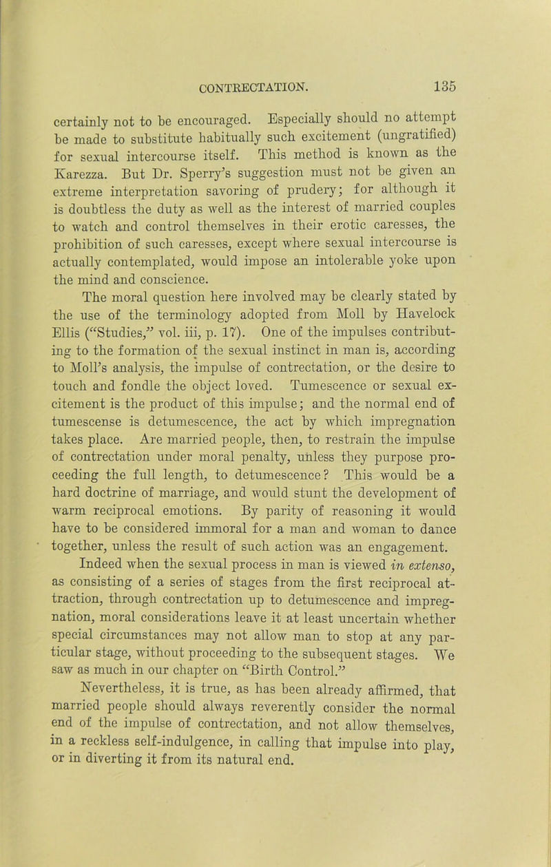 certainly not to be encouraged. Especially should no attempt be made to substitute habitually such excitement (ungratified) for sexual intercourse itself. This method is known as the Karezza. But Dr. Sperry’s suggestion must not be given an extreme interpretation savoring of prudery; for although it is doubtless the duty as well as the interest of married couples to watch and control themselves in their erotic caresses, the prohibition of such caresses, except where sexual intercourse is actually contemplated, would impose an intolerable yoke upon the mind and conscience. The moral question here involved may be clearly stated by the use of the terminology adopted from Moll by Havelock Ellis (“Studies,” vol. iii, p. 17). One of the impulses contribut- ing to the formation of the sexual instinct in man is, according to Moll’s analysis, the impulse of contrectation, or the desire to touch and fondle the object loved. Tumescence or sexual ex- citement is the product of this impulse; and the normal end of tumescense is detumescence, the act by which impregnation takes place. Are married people, then, to restrain the impulse of contrectation under moral penalty, unless they purpose pro- ceeding the full length, to detumescence? This would be a hard doctrine of marriage, and would stunt the development of warm reciprocal emotions. By parity of reasoning it would have to he considered immoral for a man and woman to dance together, unless the result of such action was an engagement. Indeed when the sexual process in man is viewed in extenso, as consisting of a series of stages from the first reciprocal at- traction, through contrectation up to detumescence and impreg- nation, moral considerations leave it at least uncertain whether special circumstances may not allow man to stop at any par- ticular stage, without proceeding to the subsequent stages. We saw as much in our chapter on “Birth Control.” Nevertheless, it is true, as has been already affirmed, that married people should always reverently consider the normal end of the impulse of contrectation, and not allow themselves, in a reckless self-indulgence, in calling that impulse into play, or in diverting it from its natural end.