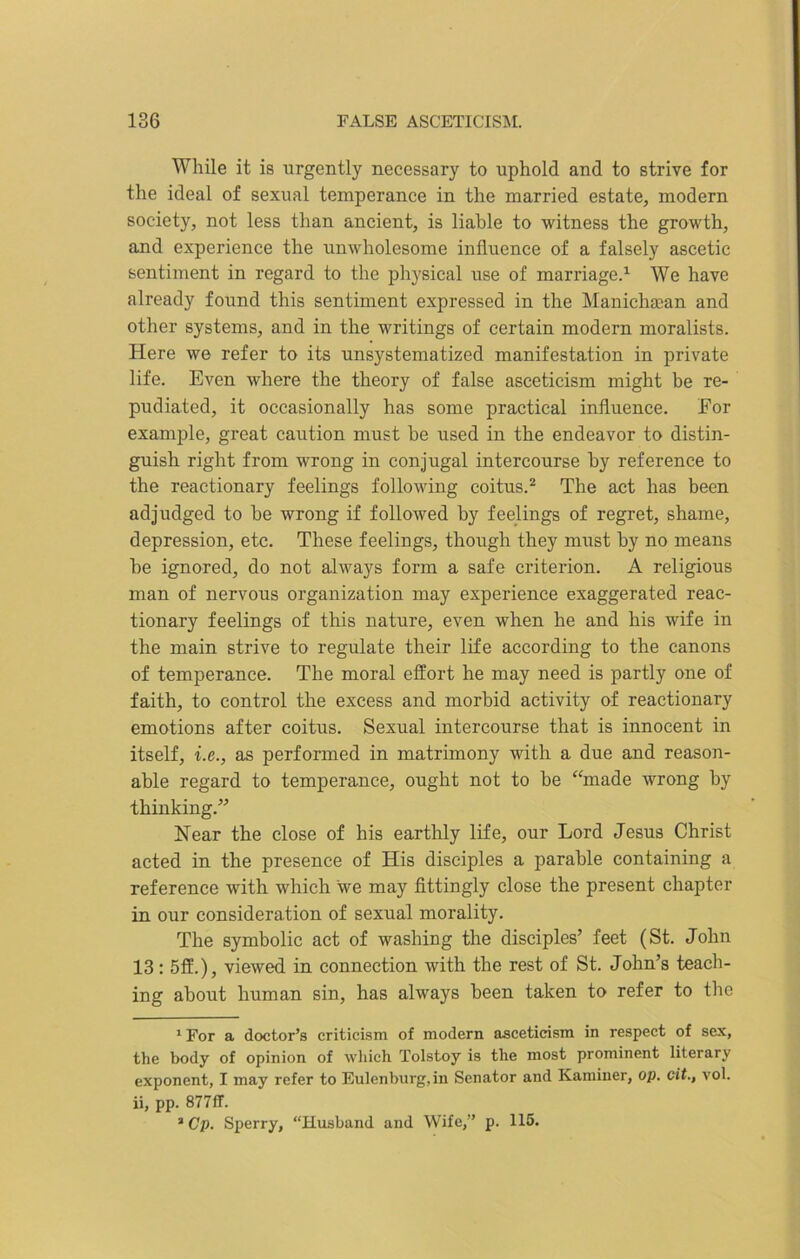 While it is urgently necessary to uphold and to strive for the ideal of sexual temperance in the married estate, modern society, not less than ancient, is liable to witness the growth, and experience the unwholesome influence of a falsely ascetic sentiment in regard to the physical use of marriage.1 We have already found this sentiment expressed in the Manichaean and other systems, and in the writings of certain modern moralists. Here we refer to its unsystematized manifestation in private life. Even where the theory of false asceticism might be re- pudiated, it occasionally has some practical influence. For example, great caution must he used in the endeavor to distin- guish right from wrong in conjugal intercourse by reference to the reactionary feelings following coitus.2 The act has been adjudged to be wrong if followed by feelings of regret, shame, depression, etc. These feelings, though they must by no means be ignored, do not always form a safe criterion. A religious man of nervous organization may experience exaggerated reac- tionary feelings of this nature, even when he and his wife in the main strive to regulate their life according to the canons of temperance. The moral effort he may need is partly one of faith, to control the excess and morbid activity of reactionary emotions after coitus. Sexual intercourse that is innocent in itself, i.e., as performed in matrimony with a due and reason- able regard to temperance, ought not to be “made wrong by thinking.” Near the close of his earthly life, our Lord Jesus Christ acted in the presence of His disciples a parable containing a reference with which we may fittingly close the present chapter in our consideration of sexual morality. The symbolic act of washing the disciples’ feet (St. John 13: 5ff.), viewed in connection with the rest of St. John’s teach- ing about human sin, has always been taken to refer to the 1 For a doctor’s criticism of modern asceticism in respect of sex, the body of opinion of which Tolstoy is the most prominent literary exponent, I may refer to Eulenburg, in Senator and Kaminer, op. cit., vol. ii, pp. 877ff. 2Cp. Sperry, “Husband and Wife,” p. 115.