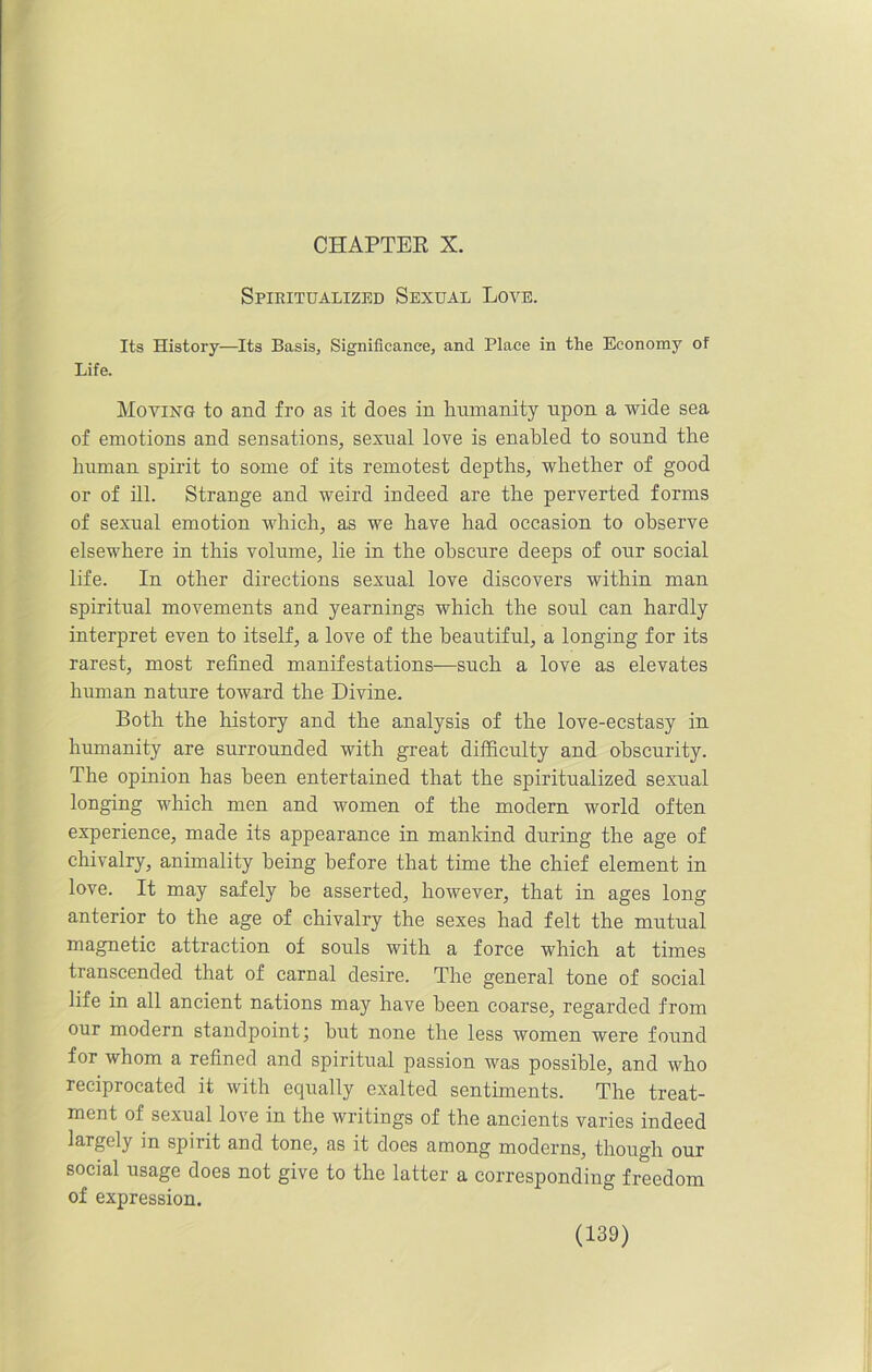 Spiritualized Sexual Love. Its History—Its Basis, Significance, and Place in the Economy of Life. Moving to and fro as it does in humanity upon a wide sea of emotions and sensations, sexual love is enabled to sound the human spirit to some of its remotest depths, whether of good or of ill. Strange and weird indeed are the perverted forms of sexual emotion which, as we have had occasion to observe elsewhere in this volume, lie in the obscure deeps of our social life. In other directions sexual love discovers within man spiritual movements and yearnings which the soul can hardly interpret even to itself, a love of the beautiful, a longing for its rarest, most refined manifestations—such a love as elevates human nature toward the Divine. Both the history and the analysis of the love-ecstasy in humanity are surrounded with great difficulty and obscurity. The opinion has been entertained that the spiritualized sexual longing which men and women of the modern world often experience, made its appearance in mankind during the age of chivalry, animality being before that time the chief element in love. It may safely be asserted, however, that in ages long anterior to the age of chivalry the sexes had felt the mutual magnetic attraction of souls with a force which at times transcended that of carnal desire. The general tone of social life in all ancient nations may have been coarse, regarded from our modern standpoint; but none the less women were found for whom a refined and spiritual passion was possible, and who reciprocated it with equally exalted sentiments. The treat- ment of sexual love in the writings of the ancients varies indeed largely in spirit and tone, as it does among moderns, though our social usage does not give to the latter a corresponding freedom of expression.