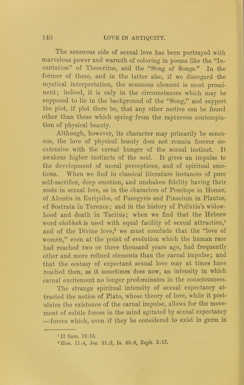 The sensuous side of sexual love has been portrayed with marvelous power and warmth of coloring in poems like the “In- cantation” of Theocritus, and the “Song of Songs.” In the former of these, and in the latter also, if we disregard the mystical interpretation, the sensuous element is most promi- nent; indeed, it is only in the circumstances which may he supposed to lie in the background of the “Song,” and support the plot, if plot there be, that any other motive can be found other than those which spring from the rapturous contempla- tion of physical beauty. Although, however, its character may primarily be sensu- ous, the love of physical beauty does not remain forever co- extensive with the carnal hunger of the sexual instinct. It awakens higher instincts of the soul. It gives an impulse to the development of moral perceptions, and of spiritual emo- tions. When we find in classical literature instances of pure self-sacrifice, deep emotion, and unshaken fidelity having their roots in sexual love, as in the characters of Penelope in Homer, of Alcestis in Euripides, of Panegyris and Pinacium in Plautus, of Sostrata in Terence; and in the history of Pollutia’s widow- hood and death in Tacitus; when we find that the Hebrew word ahabhah is used with equal facility of sexual attraction,1 and of the Divine love,2 we must conclude that the “love of women,” even at the point of evolution which the human race had reached two or three thousand years ago, had frequently other and more refined elements than the carnal impulse; and that the ecstasy of expectant sexual love may at times have reached then, as it sometimes does now, an intensity in which carnal excitement no longer predominates in the consciousness. The strange spiritual intensity of sexual expectancy at- tracted the notice of Plato, whose theory of love, while it post- ulates the existence of the carnal impulse, allows for the move- ment of subtle forces in the mind agitated by sexual expectancy —forces which, even if they be considered to exist in germ in *11 Sam. 13:15. *Hos. 11:4, Jer. 31:3, Is. G3:9, Zeph. 3:17.