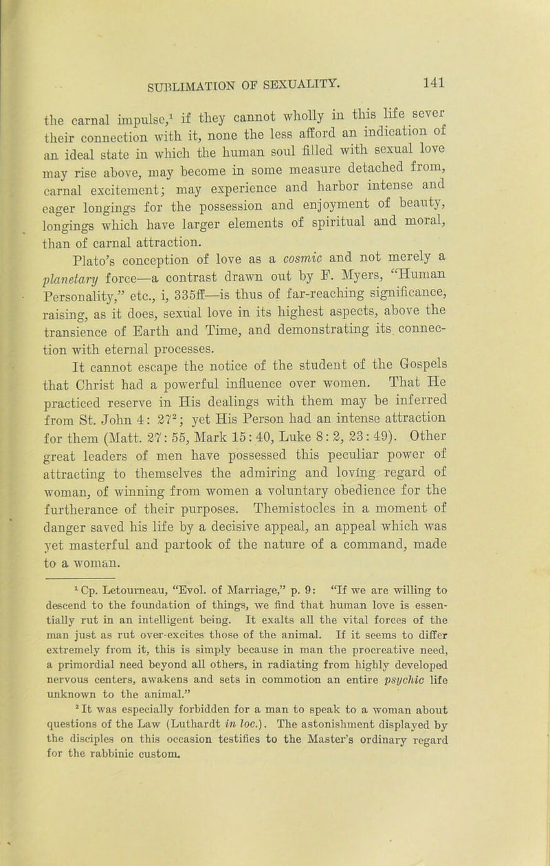 SUBLIMATION OF SEXUALITY. the carnal impulse/ if they cannot wholly in this life sever their connection with it, none the less afford an indication o an ideal state in which the human soul filled with sexual love may rise above, may become in some measure detached from, carnal excitement; may experience and harbor intense and eager longings for the possession and enjoyment of beauty, longings which have larger elements of spiritual and moial, than of carnal attraction. Plato’s conception of love as a cosmic and not merely a planetary force—a contrast drawn out by E. Myers, “Human Personality,” etc., i, 335ff—is thus of far-reaching significance, raising, as it does, sexual love in its highest aspects, above the transience of Earth and Time, and demonstrating its connec- tion with eternal processes. It cannot escape the notice of the student of the Gospels that Christ had a powerful influence over women. That He practiced reserve in His dealings with them may be inferred from St. John 4: 271 2; yet His Person had an intense attraction for them (Matt. 27: 55, Mark 15: 40, Luke 8: 2, 23: 49). Other great leaders of men have possessed this peculiar power of attracting to themselves the admiring and loving regard of woman, of winning from women a voluntary obedience for the furtherance of their purposes. Themistocles in a moment of danger saved his life by a decisive appeal, an appeal which Avas yet masterful and partook of the nature of a command, made to a woman. 1 Cp. Letoumeau, “Evol. of Marriage,” p. 9: “If we are willing to descend to the foundation of things, we find that human love is essen- tially rut in an intelligent being. It exalts all the vital forces of the man just as rut over-excites those of the animal. If it seems to differ extremely from it, this is simply because in man the procreative need, a primordial need beyond all others, in radiating from highly developed nervous centers, awakens and sets in commotion an entire psychic life unknown to the animal.” 2 It was especially forbidden for a man to speak to a Avoman about questions of the Law (Luthardt in loc.). The astonishment displayed by the disciples on this occasion testifies to the Master’s ordinary regard for the rabbinic custom.