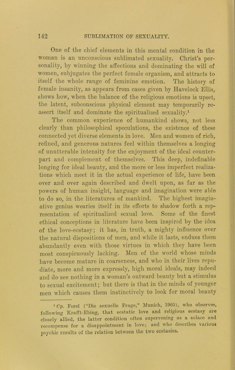 One of the chief elements in this mental condition in the woman is an unconscious sublimated sexuality. Christ’s per- sonality, by winning the affections and dominating the will of women, subjugates the perfect female organism, and attracts to itself the whole range of feminine emotion. The history of female insanity, as appears from cases given by Havelock Ellis, shows how, when the balance of the religious emotions is upset, the latent, subconscious physical element may temporarily re- assert itself and dominate the spiritualized sexuality.1 The common experience of humankind shows, not less clearly than philosophical speculations, the existence of these connected yet diverse elements in love. Men and women of rich, refined, and generous natures feel within themselves a longing of unutterable intensity for the enjoyment of the ideal counter- part and complement of themselves. This deep, indefinable longing for ideal beauty, and the more or less imperfect realiza- tions which meet it in the actual experience of life, have been over and over again described and dwelt upon, as far as the powers of human insight, language and imagination were able to do so, in the literatures of mankind. The highest imagin- ative genius wearies itself in its efforts to shadow forth a rep- resentation of spiritualized sexual love. Some of the finest ethical conceptions in literature have been inspired by the idea of the love-ecstasy; it has, in truth, a mighty influence over the natural dispositions of men, and while it lasts, endues them abundantly even with those virtues in which they have been most conspicuously lacking. Men of the world whose minds have become mature in coarseness, and who in their lives repu- diate, more and more expressly, high moral ideals, may indeed and do see nothing in a woman’s outward beauty but a stimulus to sexual excitement; but there is that in the minds of younger men which causes them instinctively to look for moral beauty 1Cp. Forel (“Die sexuelle Frage,” Munich, 1903), who observes, following KrafTt-Ebing, that ecstatic love and religious ecstasy are closely allied, the latter condition often supervening as a solace and recompense for a disappointment in love; and who desciibes vaiious psychic results of the relation between the two ecstasies.