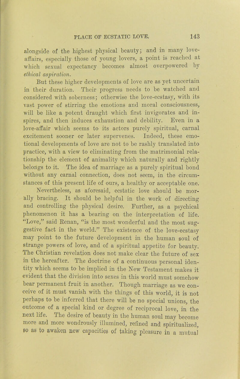 alongside of the highest physical beauty; and in many love- affairs, especially those of young lovers, a point is reached at which sexual expectancy becomes almost overpowered by ethical aspiration. But these higher developments of love are as yet uncertain in their duration. Their progress needs to he watched and considered with soberness; otherwise the love-ecstasy, with its vast power of stirring the emotions and moral consciousness, will be like a potent draught which first invigorates and in- spires, and then induces exhaustion and debility. Even in a love-affair which seems to its actors purely spiritual, carnal excitement sooner or later supervenes. Indeed, these emo- tional developments of love are not to he rashly translated into practice, with a view to eliminating from the matrimonial rela- tionship the element of animality which naturally and rightly belongs to it. The idea of marriage as a purely spiritual bond without any carnal connection, does not seem, in the circum- stances of this present life of ours, a healthy or acceptable one. Nevertheless, as aforesaid, ecstatic love should be mor- ally bracing. It should be helpful in the work of directing and controlling the physical desire. Further, as a psychical phenomenon it has a bearing on the interpretation of life. “Love,” said Renan, “is the most wonderful and the most sug- gestive fact in the world.” The existence of the love-ecstasy may point to the future development in the human soul of strange powers of love, and of a spiritual appetite for beauty. The Christian revelation does not make clear the future of sex in the hereafter. The doctrine of a continuous personal iden- tity which seems to be implied in the New Testament makes it evident that the division into sexes in this world must somehow bear permanent fruit in another. Though marriage as we con- ceive of it must vanish with the things of this world, it is not perhaps to be inferred that there will be no special unions, the outcome of a special kind or degree of reciprocal love, in the next life. The desire of beauty in the human soul may become more and more wondrously illumined, refined and spiritualized, eo as to awaken new capacities of taking pleasure in a mutual