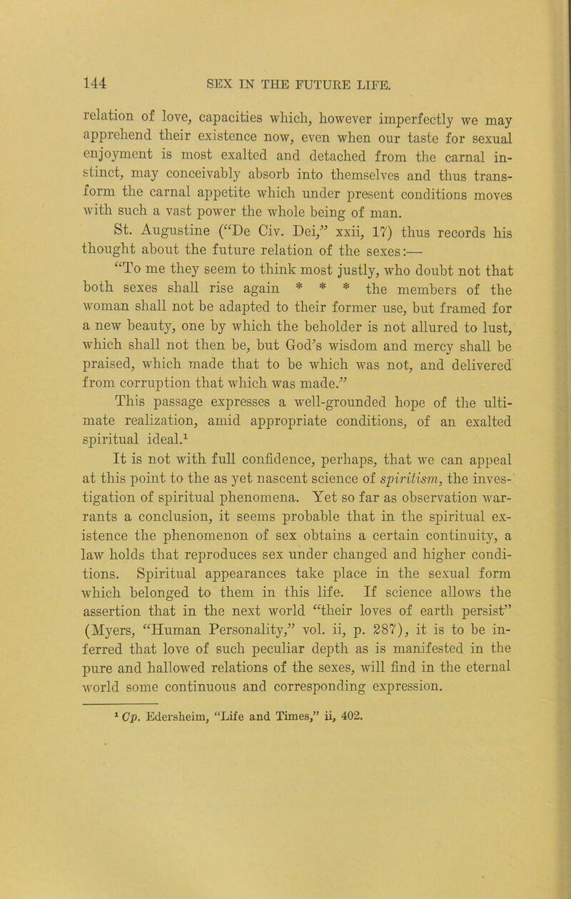 relation of love, capacities which, however imperfectly we may apprehend their existence now, even when our taste for sexual enjoyment is most exalted and detached from the carnal in- stinct, may conceivably absorb into themselves and thus trans- form the carnal appetite which under present conditions moves with such a vast power the whole being of man. St. Augustine (“De Civ. Dei,” xxii, 17) thus records his thought about the future relation of the sexes:— “To me they seem to think most justly, who doubt not that both sexes shall rise again * * * the members of the woman shall not be adapted to their former use, but framed for a new beauty, one by which the beholder is not allured to lust, which shall not then be, but God’s wisdom and mercy shall he praised, which made that to be which was not, and delivered from corruption that which was made.” This passage expresses a well-grounded hope of the ulti- mate realization, amid appropriate conditions, of an exalted spiritual ideal.1 It is not with full confidence, perhaps, that we can appeal at this point to the as yet nascent science of spiritism, the inves- tigation of spiritual phenomena. Yet so far as observation war- rants a conclusion, it seems probable that in the spiritual ex- istence the phenomenon of sex obtains a certain continuity, a law holds that reproduces sex under changed and higher condi- tions. Spiritual appearances take place in the sexual form which belonged to them in this life. If science allows the assertion that in the next world “their loves of earth persist” (Myers, “Human Personality,” vol. ii, p. 287), it is to be in- ferred that love of such peculiar depth as is manifested in the pure and hallowed relations of the sexes, will find in the eternal world some continuous and corresponding expression. 1 Cp. Edersheim, “Life and Times,” ii, 402.