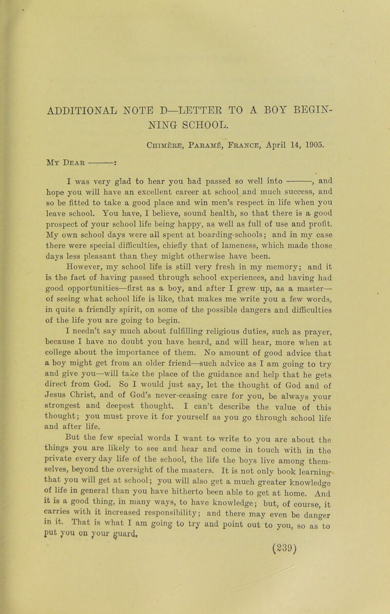 ADDITIONAL NOTE D—LETTER TO A BOY BEGIN- NING SCHOOL. Chim^re, Parame, France, April 14, 1905. My Dear : I was very glad to hear you had passed so well into , and hope you will have an excellent career at school and much success, and so be fitted to take a good place and win men’s respect in life when you leave school. You have, I believe, sound health, so that there is a good prospect of your school life being happy, as well as full of use and profit. My own school days were all spent at boarding-schools; and in my case there were special difficulties, chiefly that of lameness, which made those days less pleasant than they might otherwise have been. However, my school life is still very fresh in my memory; and it is the fact of having passed through school experiences, and having had good opportunities—first as a boy, and after I grew up, as a master— of seeing what school life is like, that makes me write you a few words, in quite a friendly spirit, on some of the possible dangers and difficulties of the life you are going to begin. I needn’t say much about fulfilling religious duties, such as prayer, because I have no doubt you have heard, and will hear, more when at college about the importance of them. No amount of good advice that a boy might get from an older friend—such advice as I am going to try and give you—will take the place of the guidance and help that he gets direct from God. So I would just say, let the thought of God and of Jesus Christ, and of God’s never-ceasing care for you, be always your strongest and deepest thought. I can’t describe the value of this thought; you must prove it for yourself as you go through school life and after life. But the few special words I want to write to you are about the things you are likely to see and hear and come in touch with in tho private every day life of the school, the life the boys live among them- selves, beyond the oversight of the masters. It is not only book learning that you will get at school; you will also get a much greater knowledge of life in general than you have hitherto been able to get at home. And it is a good thing, in many ways, to have knowledge; but, of course, it carries with it increased responsibility; and there may even be danger in it. That is what I am going to try and point out to you, so as to put you on your guard.