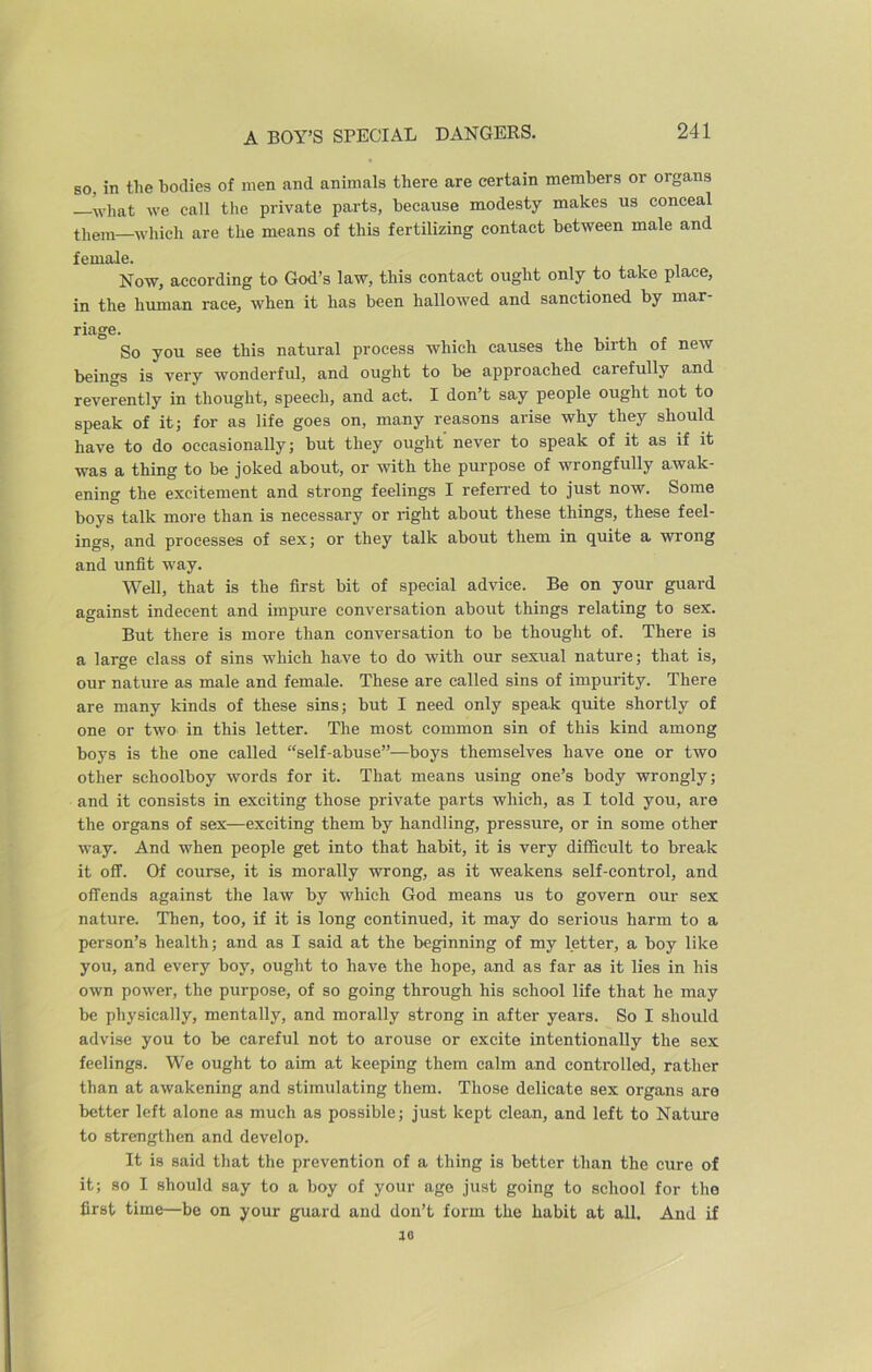 A BOY’S SPECIAL DANGERS. so, in the bodies of men and animals there are certain members or organs —what we call the private parts, because modesty makes us conceal them—which are the means of this fertilizing contact between male and female. Now, according to God’s law, this contact ought only to take place, in the human race, when it has been hallowed and sanctioned by mar- riage. So you see this natural process which causes the birth of new beings is very wonderful, and ought to be approached carefully and reverently in thought, speech, and act. I don’t say people ought not to speak of it; for as life goes on, many reasons arise why they should have to do occasionally; but they ought' never to speak of it as if it was a thing to be joked about, or with the purpose of wrongfully awak- ening the excitement and strong feelings I referred to just now. Some boys talk more than is necessary or right about these things, these feel- ings, and processes of sex; or they talk about them in quite a wrong and unfit way. Well, that is the first bit of special advice. Be on your guard against indecent and impure conversation about things relating to sex. But there is more than conversation to be thought of. There is a large class of sins which have to do with our sexual nature; that is, our nature as male and female. These are called sins of impurity. There are many kinds of these sins; but I need only speak quite shortly of one or two in this letter. The most common sin of this kind among boys is the one called “self-abuse”—boys themselves have one or two other schoolboy words for it. That means using one’s body wrongly; and it consists in exciting those private parts which, as I told you, are the organs of sex—exciting them by handling, pressure, or in some other way. And when people get into that habit, it is very difficult to break it off. Of course, it is morally wrong, as it weakens self-control, and offends against the law by which God means us to govern our sex nature. Then, too, if it is long continued, it may do serious harm to a person’s health; and as I said at the beginning of my letter, a boy like you, and every boy, ought to have the hope, and as far as it lies in his own power, the purpose, of so going through his school life that he may be physically, mentally, and morally strong in after years. So I should advise you to be careful not to arouse or excite intentionally the sex feelings. We ought to aim at keeping them calm and controlled, rather than at awakening and stimulating them. Those delicate sex organs are better left alone as much as possible; just kept clean, and left to Nature to strengthen and develop. It is said that the prevention of a thing is better than the cure of it; so I should say to a boy of your age just going to school for the first time—be on your guard and don’t form the habit at all. And if ao