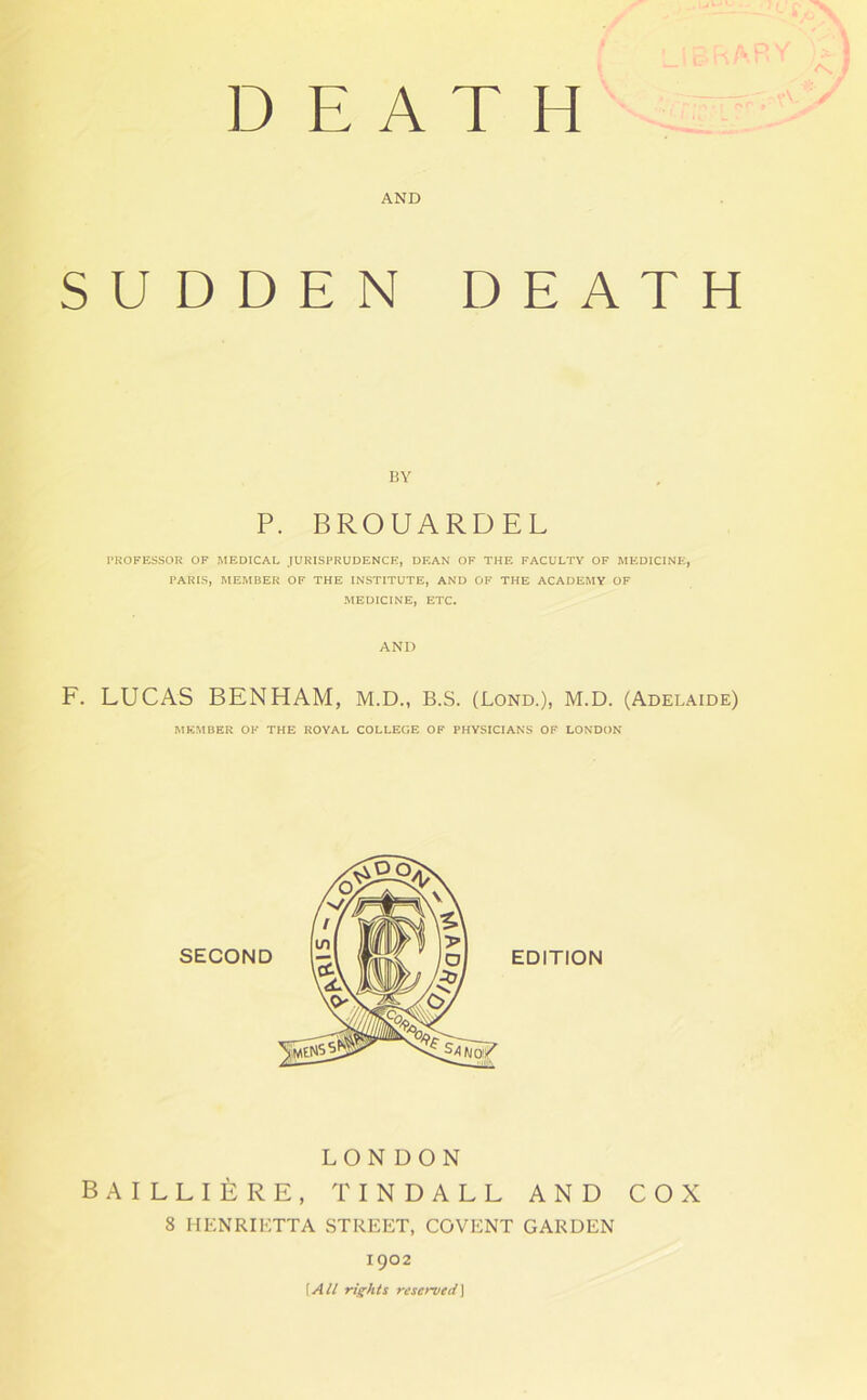 DEATH AND SUDDEN DEATH BY P. BROUARDEL PROFESSOR OF MEDICAL JURISPRUDENCE, DEAN OF THE FACULTY OF MEDICINE, PARIS, MEMBER OF THE INSTITUTE, AND OF THE ACADEMY OF MEDICINE, ETC. AND F. LUCAS BEN HAM, M.D., B.S. (Lond.), M.D. (Adelaide) MEMBER OK THE ROYAL COLLEGE OF PHYSICIANS OF LONDON LONDON BAILLIERE, TINDALL AND COX 8 HENRIETTA STREET, COVENT GARDEN 1902 \AU rights reserved]