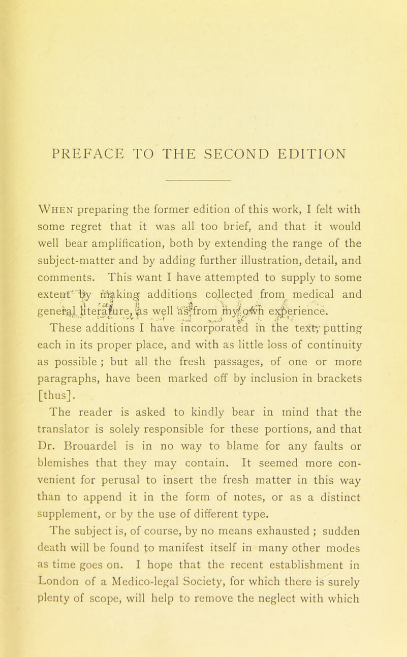 PREFACE TO THE SECOND EDITION When preparing the former edition of this work, I felt with some regret that it was all too brief, and that it would well bear amplification, both by extending the range of the subject-matter and by adding further illustration, detail, and comments. This want I have attempted to supply to some extenr by fri^iking additioris collected from medical and general Iiteralure, |is well h's^from myi^o^^ti ej^berience. These additions I have incorporated in the text*,'putting each in its proper place, and with as little loss of continuity as possible ; but all the fresh passages, of one or more paragraphs, have been marked off by inclusion in brackets [thus]. The reader is asked to kindly bear in mind that the translator is solely responsible for these portions, and that Dr. Brouardel is in no way to blame for any faults or blemishes that they may contain. It seemed more con- venient for perusal to insert the fresh matter in this way than to append it in the form of notes, or as a distinct supplement, or by the use of different type. The subject is, of course, by no means exhausted ; sudden death will be found to manifest itself in many other modes as time goes on. I hope that the recent establishment in London of a Medico-legal Society, for which there is surely plenty of scope, will help to remove the neglect with which
