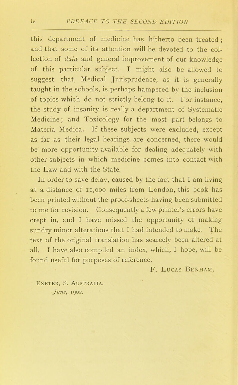 this department of medicine has hitherto been treated ; and that some of its attention will be devoted to the col- lection of data and general improvement of our knowledge of this particular subject- I might also be allowed to suggest that Medical Jurisprudence, as it is generally taught in the schools, is perhaps hampered by the inclusion of topics which do not strictly belong to it. For instance, the study of insanity is really a department of Systematic Medicine; and Toxicology for the most part belongs to Materia Medica. If these subjects were excluded, except as far as their legal bearings are concerned, there would be more opportunity available for dealing adequately with other subjects in which medicine comes into contact with the Law and with the State. In order to save delay, caused by the fact that I am living at a distance of ii,ooo miles from London, this book has been printed without the proof-sheets having been submitted to me for revision. Consequently a few printer’s errors have crept in, and I have missed the opportunity of making sundry minor alterations that I had intended to make. The text of the original translation has scarcely been altered at all. I have also compiled an index, which, I hope, will be found useful for purposes of reference. F. Lucas Benham. Exeter, S. Australia. Jimc^ 1902.