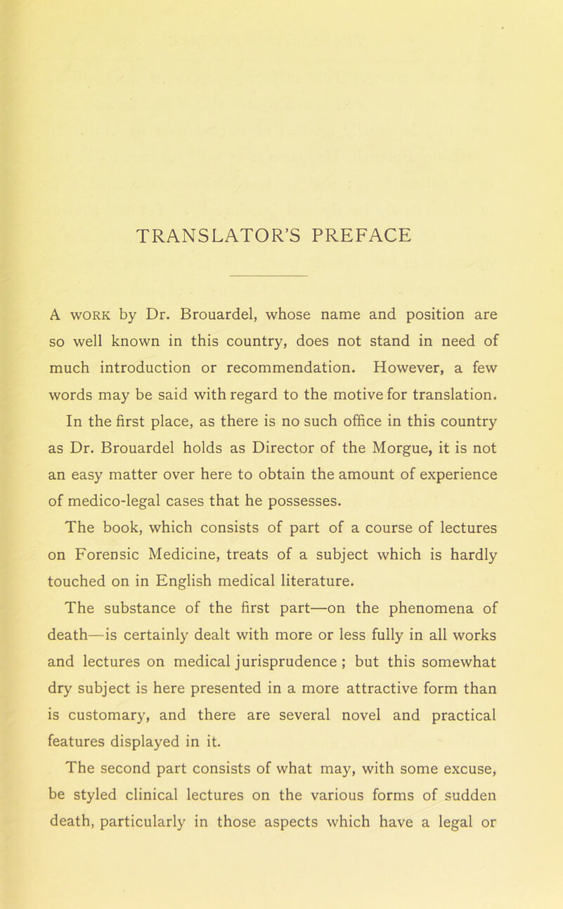 TRANSLATOR’S PREFACE A WORK by Dr. Brouardel, whose name and position are so well known in this country, does not stand in need of much introduction or recommendation. However, a few words may be said with regard to the motive for translation. In the first place, as there is no such office in this country as Dr. Brouardel holds as Director of the Morgue, it is not an easy matter over here to obtain the amount of experience of medico-legal cases that he possesses. The book, which consists of part of a course of lectures on Forensic Medicine, treats of a subject which is hardly touched on in English medical literature. The substance of the first part—on the phenomena of death—is certainly dealt with more or less fully in all works and lectures on medical jurisprudence; but this somewhat dry subject is here presented in a more attractive form than is customary, and there are several novel and practical features displayed in it. The second part consists of what may, with some excuse, be styled clinical lectures on the various forms of sudden death, particularly in those aspects which have a legal or