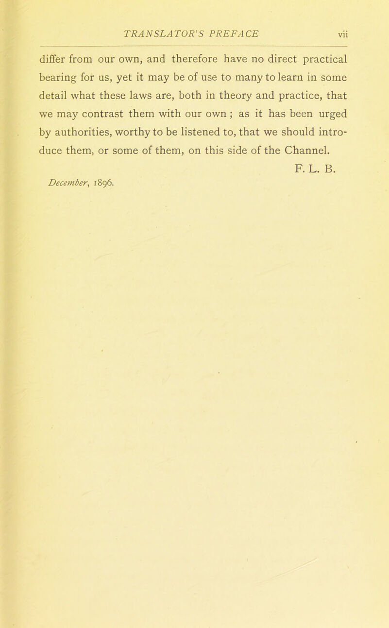 differ from our own, and therefore have no direct practical bearing for us, yet it may be of use to many to learn in some detail what these laws are, both in theory and practice, that we may contrast them with our own ; as it has been urged by authorities, worthy to be listened to, that we should intro- duce them, or some of them, on this side of the Channel. F. L. B. December^ 1896.