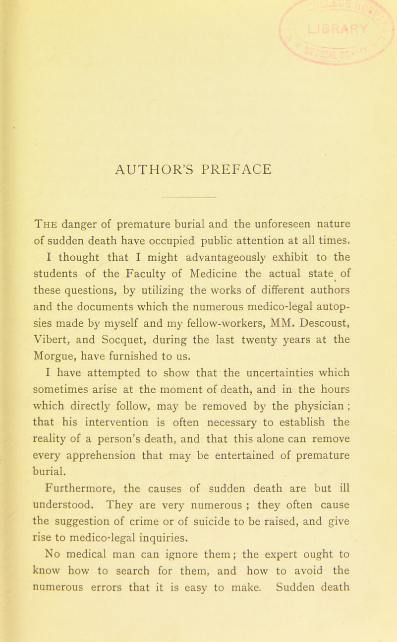 AUTHOR’S PREFACE The danger of premature burial and the unforeseen nature of sudden death have occupied public attention at all times. I thought that I might advantageously exhibit to the students of the Faculty of Medicine the actual state of these questions, by utilizing the works of different authors and the documents which the numerous medico-legal autop- sies made by myself and my fellow-workers, MM. Descoust, Vibert, and Socquet, during the last twenty years at the Morgue, have furnished to us. I have attempted to show that the uncertainties which sometimes arise at the moment of death, and in the hours which directly follow, may be removed by the physician ; that his intervention is often necessary to establish the reality of a person’s death, and that this alone can remove every apprehension that may be entertained of premature burial. Furthermore, the causes of sudden death are but ill understood. They are very numerous ; they often cause the suggestion of crime or of suicide to be raised, and give rise to medico-legal inquiries. No medical man can ignore them; the expert ought to know how to search for them, and how to avoid the numerous errors that it is easy to make. Sudden death