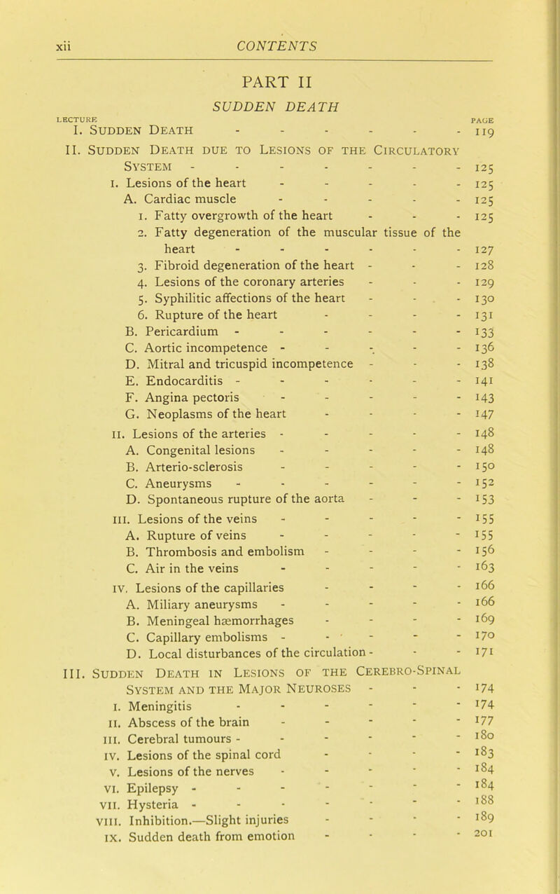 PART II SUDDEN DEATH LECTURE I. Sudden Death II. Sudden Death due to Lesions of the Circulatory System I. Lesions of the heart - - . . . A. Cardiac muscle - . . . . 1. Fatty overgrowth of the heart 2. Fatty degeneration of the muscular tissue of the heart ...... 3. Fibroid degeneration of the heart - 4. Lesions of the coronary arteries 5. Syphilitic affections of the heart - - . - 6. Rupture of the heart . . . . B. Pericardium ...... C. Aortic incompetence . - - - - D. Mitral and tricuspid incompetence - E. Endocarditis F. Angina pectoris . . . . . G. Neoplasms of the heart . . . . II. Lesions of the arteries . - - - - A. Congenital lesions . . - - - B. Arterio-sclerosis . . - - - C. Aneurysms D. Spontaneous rupture of the aorta . . - III. Lesions of the veins . . . - - A. Rupture of veins . . - - - B. Thrombosis and embolism . - - - C. Air in the veins . . . - - IV. Lesions of the capillaries . . - - A. Miliary aneurysms . - - - - B. Meningeal haemorrhages - - - - C. Capillary embolisms - - - D. Local disturbances of the circulation- III. Sudden Death in Lesions of the Cerebro-Spinal System and the Major Neuroses I. Meningitis II. Abscess of the brain . . - - - III. Cerebral tumours IV. Lesions of the spinal cord . . - - V. Lesions of the nerves - - - ' ‘ VI. Epilepsy VII. Hysteria VIII. Inhibition.—Slight injuries - - • ' IX. Sudden death from emotion . . - - PAGE II9 125 125 125 125 127 128 129 130 131 133 136 138 I4I 143 147 148 148 150 152 153 155 155 156 163 166 166 169 170 171 174 174 177 180 183 184 184 188 189 201