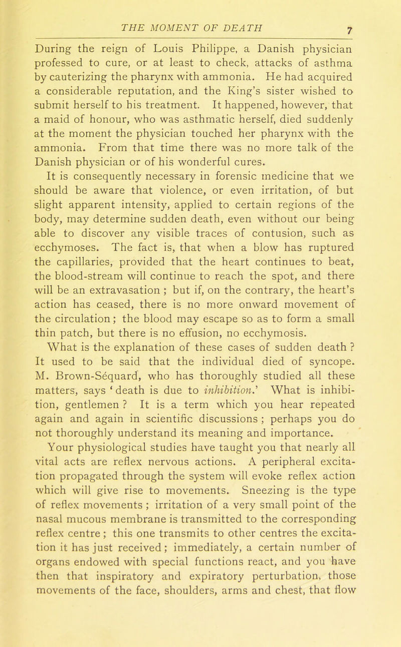 During the reign of Louis Philippe, a Danish physician professed to cure, or at least to check, attacks of asthma by cauterizing the pharynx with ammonia. He had acquired a considerable reputation, and the King’s sister wished to submit herself to his treatment. It happened, however, that a maid of honour, who was asthmatic herself, died suddenly at the moment the physician touched her pharynx with the ammonia. From that time there was no more talk of the Danish physician or of his wonderful cures. It is consequently necessary in forensic medicine that we should be aware that violence, or even irritation, of but slight apparent intensity, applied to certain regions of the body, may determine sudden death, even without our being able to discover any visible traces of contusion, such as ecchymoses. The fact is, that when a blow has ruptured the capillaries, provided that the heart continues to beat, the blood-stream will continue to reach the spot, and there will be an extravasation ; but if, on the contrary, the heart’s action has ceased, there is no more onward movement of the circulation; the blood may escape so as to form a small thin patch, but there is no effusion, no ecchymosis. What is the explanation of these cases of sudden death ? It used to be said that the individual died of syncope. M. Brown-Sequard, who has thoroughly studied all these matters, says ‘ death is due to inhibition.' What is inhibi- tion, gentlemen ? It is a term which you hear repeated again and again in scientific discussions ; perhaps you do not thoroughly understand its meaning and importance. Your physiological studies have taught you that nearly all vital acts are reflex nervous actions. A peripheral excita- tion propagated through the system will evoke reflex action which will give rise to movements. Sneezing is the type of reflex movements ; irritation of a very small point of the nasal mucous membrane is transmitted to the corresponding reflex centre ; this one transmits to other centres the excita- tion it has just received; immediately, a certain number of organs endowed with special functions react, and you have then that inspiratory and expiratory perturbation, those movements of the face, shoulders, arms and chest, that flow