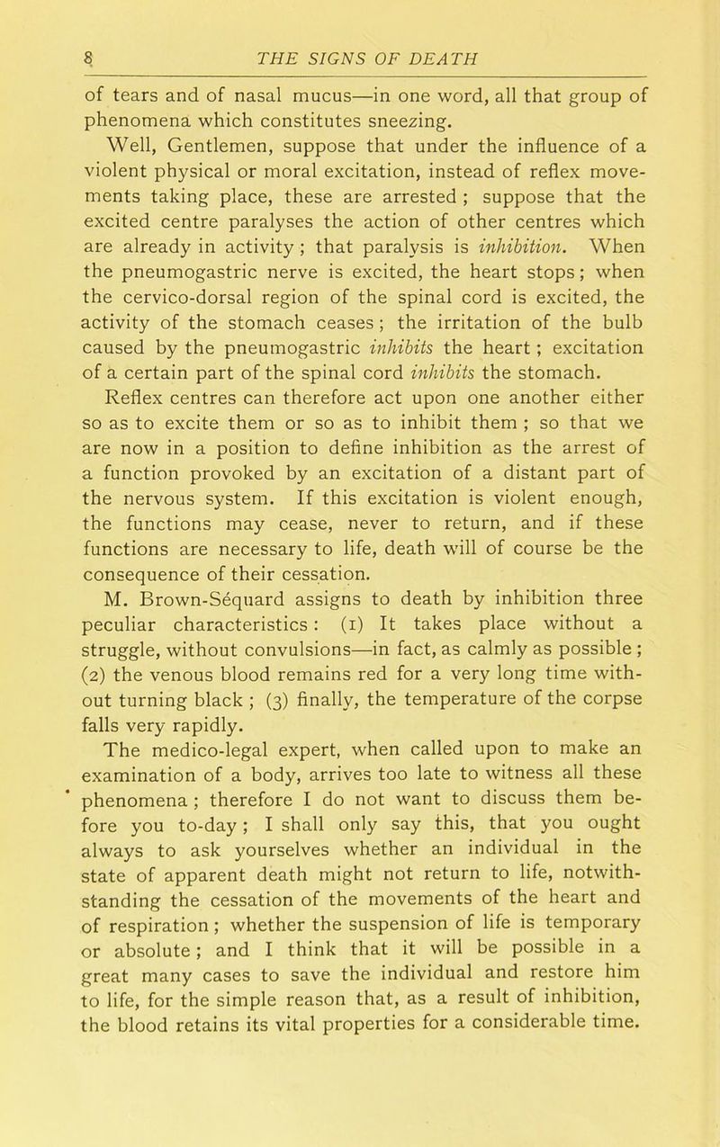 of tears and of nasal mucus—in one word, all that group of phenomena which constitutes sneezing. Well, Gentlemen, suppose that under the influence of a violent physical or moral excitation, instead of reflex move- ments taking place, these are arrested ; suppose that the excited centre paralyses the action of other centres which are already in activity ; that paralysis is inhibition. When the pneumogastric nerve is excited, the heart stops; when the cervico-dorsal region of the spinal cord is excited, the activity of the stomach ceases; the irritation of the bulb caused by the pneumogastric inhibits the heart; excitation of a certain part of the spinal cord inhibits the stomach. Reflex centres can therefore act upon one another either so as to excite them or so as to inhibit them ; so that we are now in a position to define inhibition as the arrest of a function provoked by an excitation of a distant part of the nervous system. If this excitation is violent enough, the functions may cease, never to return, and if these functions are necessary to life, death will of course be the consequence of their cessation. M. Brown-Sequard assigns to death by inhibition three peculiar characteristics: (i) It takes place without a struggle, without convulsions—in fact, as calmly as possible ; (2) the venous blood remains red for a very long time with- out turning black ; (3) finally, the temperature of the corpse falls very rapidly. The medico-legal expert, when called upon to make an examination of a body, arrives too late to witness ail these phenomena; therefore I do not want to discuss them be- fore you to-day; I shall only say this, that you ought always to ask yourselves whether an individual in the state of apparent death might not return to life, notwith- standing the cessation of the movements of the heart and of respiration; whether the suspension of life is temporary or absolute; and I think that it will be possible in a great many cases to save the individual and restore him to life, for the simple reason that, as a result of inhibition, the blood retains its vital properties for a considerable time.
