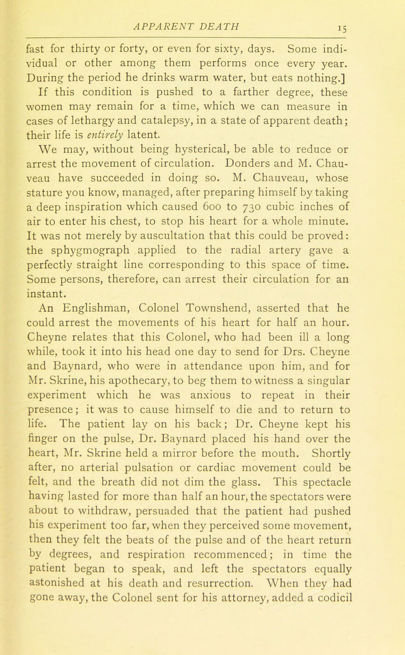 fast for thirty or forty, or even for sixty, days. Some indi- vidual or other among them performs once every year. During the period he drinks warm water, but eats nothing.] If this condition is pushed to a farther degree, these women may remain for a time, which we can measure in cases of lethargy and catalepsy, in a state of apparent death; their life is entirely latent. We may, without being hysterical, be able to reduce or arrest the movement of circulation. Bonders and M. Chau- veau have succeeded in doing so. M. Chauveau, whose stature you know, managed, after preparing himself by taking a deep inspiration which caused 600 to 730 cubic inches of air to enter his chest, to stop his heart for a whole minute. It was not merely by auscultation that this could be proved: the sphygmograph applied to the radial artery gave a perfectly straight line corresponding to this space of time. Some persons, therefore, can arrest their circulation for an instant. An Englishman, Colonel Townshend, asserted that he could arrest the movements of his heart for half an hour. Cheyne relates that this Colonel, who had been ill a long while, took it into his head one day to send for Drs. Cheyne and Baynard, who were in attendance upon him, and for Mr. Skrine, his apothecary, to beg them to witness a singular experiment which he was anxious to repeat in their presence; it was to cause himself to die and to return to life. The patient lay on his back; Dr. Cheyne kept his finger on the pulse. Dr. Baynard placed his hand over the heart, Mr. Skrine held a mirror before the mouth. Shortly after, no arterial pulsation or cardiac movement could be felt, and the breath did not dim the glass. This spectacle having lasted for more than half an hour, the spectators were about to withdraw, persuaded that the patient had pushed his experiment too far, when they perceived some movement, then they felt the beats of the pulse and of the heart return by degrees, and respiration recommenced; in time the patient began to speak, and left the spectators equally astonished at his death and resurrection. When they had gone away, the Colonel sent for his attorney, added a codicil