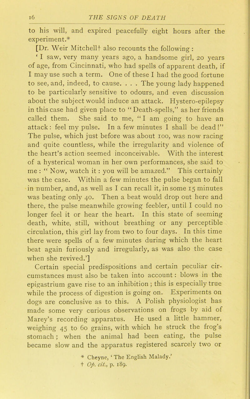 to his will, and expired peacefully eight hours after the experiment.* [Dr. Weir Mitchellf also recounts the following: ‘ I saw, very many years ago, a handsome girl, 20 years of age, from Cincinnati, who had spells of apparent death, if I may use such a term. One of these I had the good fortune to see, and, indeed, to cause. . . . The young lady happened to be particularly sensitive to odours, and even discussion about the subject would induce an attack. Hystero-epilepsy in this case had given place to “ Death-spells,” as her friends called them. She said to me, “ I am going to have an attack: feel my pulse. In a few minutes I shall be dead!” The pulse, which just before was about 100, was now racing and quite countless, while the irregularity and violence of the heart’s action seemed inconceivable. With the interest of a hysterical woman in her own performances, she said to me : “ Now, watch it: you will be amazed.” This certainly was the case. Within a few minutes the pulse began to fall in number, and, as well as I can recall it, in some 15 minutes was beating only 40. Then a beat would drop out here and there, the pulse meanwhile growing feebler, until I could no longer feel it or hear the heart. In this state of seeming death, white, still, without breathing or any perceptible circulation, this girl lay from two to four days. In this time there were spells of a few minutes during which the heart beat again furiously and irregularly, as was also the case when she revived.’] Certain special predispositions and certain peculiar cir- cumstances must also be taken into account: blows in the epigastrium gave rise to an inhibition ; this is especially true while the process of digestion is going on. Experiments on dogs are conclusive as to this. A Polish physiologist has made some very curious observations on frogs by aid of Marey’s recording apparatus. He used a little hammer, weighing 45 to 60 grains, with which he struck the frog’s stomach ; when the animal had been eating, the pulse became slow and the apparatus registered scarcely two or * Cheyne, ‘ The English Malady.’ t Op. cit., p. 189.