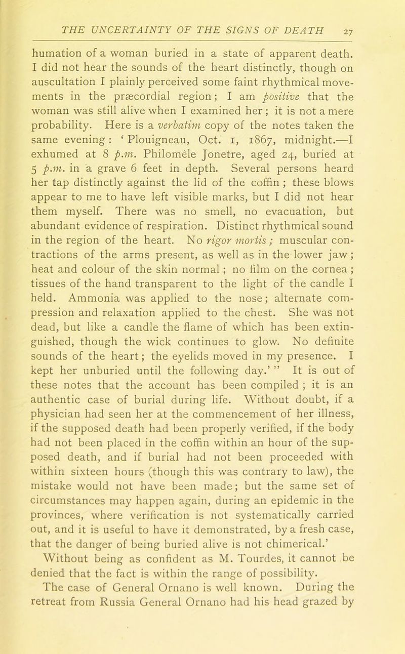 humation of a woman buried in a state of apparent death. I did not hear the sounds of the heart distinctly, though on auscultation I plainly perceived some faint rhythmical move- ments in the prsecordial region; I am positive that the woman was still alive when I examined her ; it is not a mere probability. Here is a verbatim copy of the notes taken the same evening: ‘ Plouigneau, Oct. i, 1867, midnight.—I exhumed at 8 p.m. Philomele Jonetre, aged 24, buried at 5 p.m. in a grave 6 feet in depth. Several persons heard her tap distinctly against the lid of the coffin ; these blows appear to me to have left visible marks, but I did not hear them myself. There was no smell, no evacuation, but abundant evidence of respiration. Distinct rhythmical sound in the region of the heart. No rigor mortis ; muscular con- tractions of the arms present, as well as in the lower jaw; heat and colour of the skin normal; no him on the cornea ; tissues of the hand transparent to the light of the candle I held. Ammonia was applied to the nose; alternate com- pression and relaxation applied to the chest. She was not dead, but like a candle the flame of which has been extin- guished, though the wick continues to glow. No definite sounds of the heart; the eyelids moved in my presence. I kept her unburied until the following day.’ ” It is out of these notes that the account has been compiled ; it is an authentic case of burial during life. Without doubt, if a physician had seen her at the commencement of her illness, if the supposed death had been properly verified, if the body had not been placed in the coffin within an hour of the sup- posed death, and if burial had not been proceeded with within sixteen hours (though this was contrary to law), the mistake would not have been made; but the same set of circumstances may happen again, during an epidemic in the provinces, where verification is not systematically carried out, and it is useful to have it demonstrated, by a fresh case, that the danger of being buried alive is not chimerical.’ Without being as confident as M. Tourdes, it cannot be denied that the fact is within the range of possibility. The case of General Ornano is well known. During the retreat from Russia General Ornano had his head grazed by