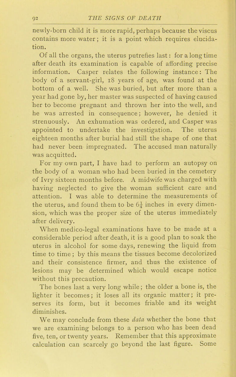 newly-born child it is more rapid, perhaps because theviscus contains more water; it is a point which requires elucida- tion. Of all the organs, the uterus putrefies last: for a long time after death its examination is capable of affording precise information. Casper relates the following instance: The body of a servant-girl, i8 years of age, was found at the bottom of a well. She was buried, but after more than a year had gone by, her master was suspected of having caused her to become pregnant and thrown her into the well, and he was arrested in consequence; however, he denied it strenuously. An exhumation was ordered, and Casper was appointed to undertake the investigation. The uterus eighteen months after burial had still the shape of one that had never been impregnated. The accused man naturally was acquitted. For my own part, I have had to perform an autopsy on the body of a woman who had been buried in the cemetery of Ivry sixteen months before. A midwife was charged with having neglected to give the woman sufficient care and attention. I was able to determine the measurements of the uterus, and found them to be inches in every dimen- sion, which was the proper size of the uterus immediately after delivery. When medico-legal examinations have to be made at a considerable period after death, it is a good plan to soak the uterus in alcohol for some days, renewing the liquid from time to time; by this means the tissues become decolorized and their consistence firmer, and thus the existence of lesions may be determined which would escape notice without this precaution. The bones last a very long while; the older a bone is, the lighter it becomes; it loses all its organic matter; it pre- serves its form, but it becomes friable and its weight diminishes. We may conclude from these data whether the bone that we are examining belongs to a person who has been dead five, ten, or twenty years. Remember that this approximate calculation can scarcely go beyond the last figure. Some
