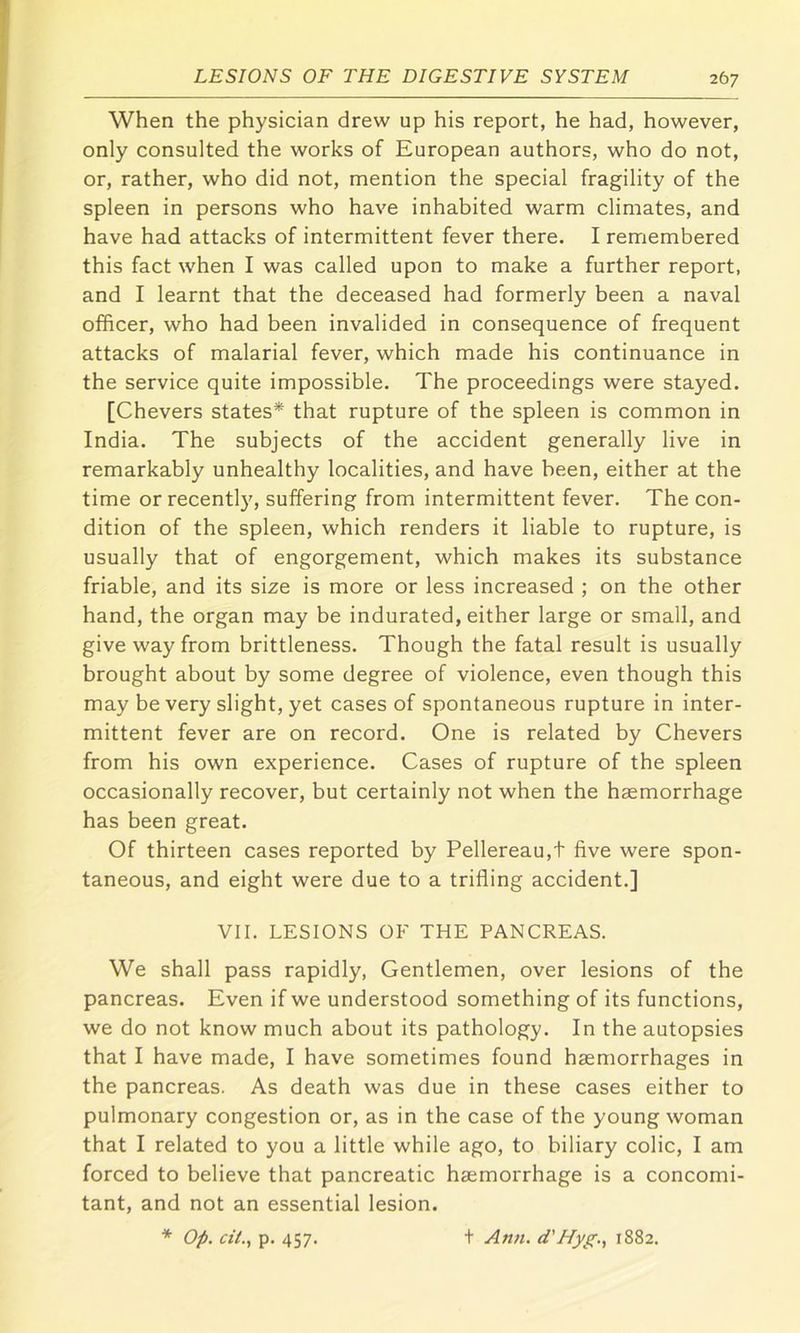 When the physician drew up his report, he had, however, only consulted the works of European authors, who do not, or, rather, who did not, mention the special fragility of the spleen in persons who have inhabited warm climates, and have had attacks of intermittent fever there. I remembered this fact when I was called upon to make a further report, and I learnt that the deceased had formerly been a naval officer, who had been invalided in consequence of frequent attacks of malarial fever, which made his continuance in the service quite impossible. The proceedings were stayed. [Chevers states* that rupture of the spleen is common in India. The subjects of the accident generally live in remarkably unhealthy localities, and have been, either at the time or recently, suffering from intermittent fever. The con- dition of the spleen, which renders it liable to rupture, is usually that of engorgement, which makes its substance friable, and its size is more or less increased ; on the other hand, the organ may be indurated, either large or small, and give way from brittleness. Though the fatal result is usually brought about by some degree of violence, even though this may be very slight, yet cases of spontaneous rupture in inter- mittent fever are on record. One is related by Chevers from his own experience. Cases of rupture of the spleen occasionally recover, but certainly not when the haemorrhage has been great. Of thirteen cases reported by Pellereau,t five were spon- taneous, and eight were due to a trifling accident.] VII. LESIONS OF THE PANCREAS. We shall pass rapidly. Gentlemen, over lesions of the pancreas. Even if we understood something of its functions, we do not know much about its pathology. In the autopsies that I have made, I have sometimes found haemorrhages in the pancreas. As death was due in these cases either to pulmonary congestion or, as in the case of the young woman that I related to you a little while ago, to biliary colic, I am forced to believe that pancreatic haemorrhage is a concomi- tant, and not an essential lesion. * Op. ciL, p. 457. t Ann. d'Hyg., 1882.