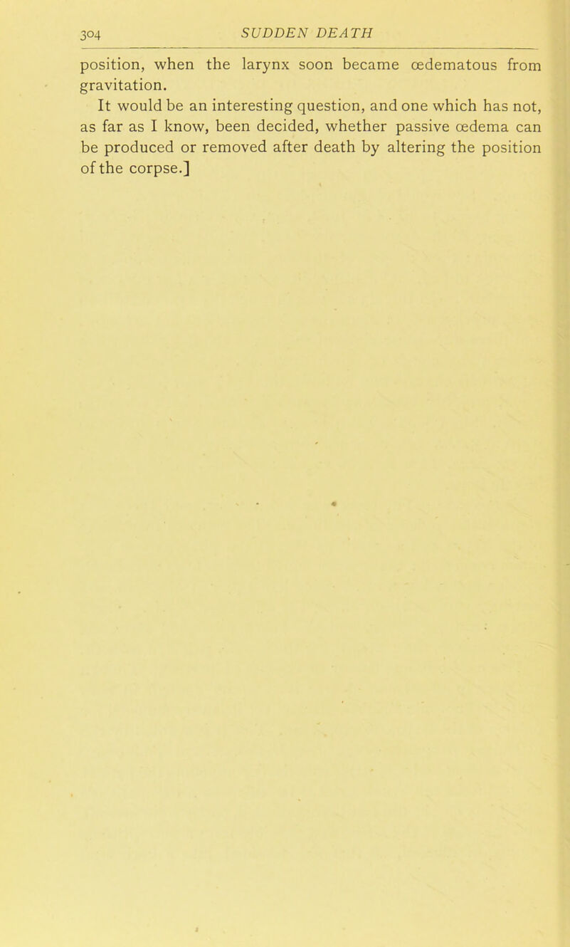 3°4 position, when the larynx soon became oedematous from gravitation. It would be an interesting question, and one which has not, as far as I know, been decided, whether passive oedema can be produced or removed after death by altering the position of the corpse.]