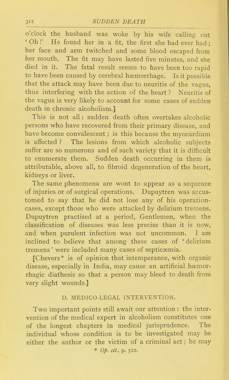 o’clock the husband was woke by his wife calling out ‘ Oh !’ He found her in a fit, the first she had ever had ; her face and arm twitched and some blood escaped from her mouth. The fit may have lasted five minutes, and she died in it. The fatal result seems to have been too rapid to have been caused by cerebral haemorrhage. Is it possible that the attack may have been due to neuritis of the vagus, thus interfering with the action of the heart ? Neuritis of the vagus is very likely to account for some cases of sudden death in chronic alcoholism.] This is not all: sudden death often overtakes alcoholic persons who have recovered from their primary disease, and have become convalescent; is this because the myocardium is affected ? The lesions from which alcoholic subjects suffer are so numerous and of such variety that it is difficult to enumerate them. Sudden death occurring in them is attributable, above all, to fibroid degeneration of the heart, kidneys or liver. The same phenomena are wont to appear as a sequence of injuries or of surgical operations. Dupuytren was accus- tomed to say that he did not lose any of his operation- cases, except those who were attacked by delirium tremens. Dupuytren practised at a period. Gentlemen, when the classification of diseases was less precise than it is now, and when purulent infection was not uncommon. I am inclined to believe that among these cases of ‘ delirium tremens ’ were included many cases of septicaemia. [Chevers* is of opinion that intemperance, with organic disease, especially in India, may cause an artificial haemor- rhagic diathesis so that a person may bleed to death from very slight wounds.] D. MEDICO-LEGAL INTERVENTION. Two important points still await our attention : the inter- vention of the medical expert in alcoholism constitutes one of the longest chapters in medical jurisprudence. The individual whose condition is to be investigated may be either the author or the victim of a criminal act; he may * Op. cit.. p. 522.