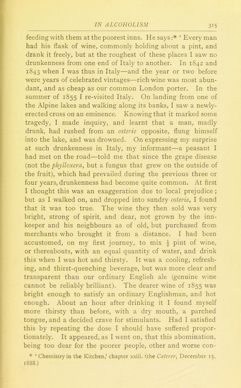 feeding with them at the poorest inns. He says :* ‘ Every man had his flask of wine, commonly holding about a pint, and drank it freely, but at the roughest of these places I saw no drunkenness from one end of Italy to another. In 1842 and 1843 when I was thus in Italy—and the year or two before were years of celebrated vintages—rich wine was most abun- dant, and as cheap as our common London porter. In the summer of 1855 I re-visited Italy. On landing from one of the Alpine lakes and walking along its banks, I saw a newly- erected cross on an eminence. Knowing that it marked some tragedy, I made inquiry, and learnt that a man, madly drunk, had rushed from an osterie opposite, flung himself into the lake, and was drowned. On expressing my surprise at such drunkenness in Italy, my informant—a peasant I had met on the road—told me that since the grape disease (not the phylloxera, but a fungus that grew on the outside of the fruit), which had prevailed during the previous three or four years, drunkenness had become quite common. At first I thought this was an exaggeration due to local prejudice ; but as I walked on, and dropped into sundry osterie, I found that it was too true. The wine they then sold was very bright, strong of spirit, and dear, not grown by the inn- keeper and his neighbours as of old, but purchased from merchants who brought it from a distance. I had been accustomed, on my first journey, to mix | pint of wine, or thereabouts, with an equal quantity of water, and drink this when I was hot and thirsty. It was a cooling, refresh- ing, and thirst-quenching beverage, but was more clear and transparent than our ordinary English ale (genuine wine cannot be reliably brilliant). The dearer wine of 1855 was bright enough to satisfy an ordinary Englishman, and hot enough. About an hour after drinking it I found myself more thirsty than before, with a dry mouth, a parched tongue, and a decided crave for stimulants. Had I satisfied this by repeating the dose I should have suffered propor- tionately. It appeared, as I went on, that this abomination, being too dear for the poorer people, other and worse con- * ‘ Chemistry in the Kitchen,’ chapter .xxiii. (the Catc7'er, December 15, 1888.)