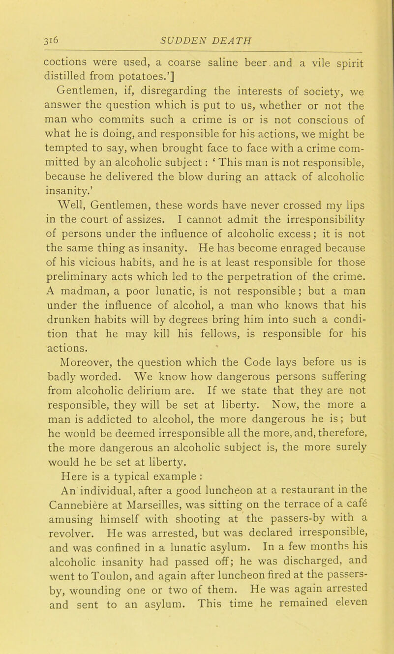 coctions were used, a coarse saline beer and a vile spirit distilled from potatoes.’] Gentlemen, if, disregarding the interests of society, we answer the question which is put to us, whether or not the man who commits such a crime is or is not conscious of what he is doing, and responsible for his actions, we might be tempted to say, when brought face to face with a crime com- mitted by an alcoholic subject: ‘ This man is not responsible, because he delivered the blow during an attack of alcoholic insanity,’ Well, Gentlemen, these words have never crossed my lips in the court of assizes. I cannot admit the irresponsibility of persons under the influence of alcoholic excess; it is not the same thing as insanity. He has become enraged because of his vicious habits, and he is at least responsible for those preliminary acts which led to the perpetration of the crime. A madman, a poor lunatic, is not responsible; but a man under the influence of alcohol, a man who knows that his drunken habits will by degrees bring him into such a condi- tion that he may kill his fellows, is responsible for his actions. Moreover, the question which the Code lays before us is badly worded. We know how dangerous persons suffering from alcoholic delirium are. If we state that they are not responsible, they will be set at liberty. Now, the more a man is addicted to alcohol, the more dangerous he is; but he would be deemed irresponsible all the more, and, therefore, the more dangerous an alcoholic subject is, the more surely would he be set at liberty. Here is a typical example : An individual, after a good luncheon at a restaurant in the Cannebiere at Marseilles, was sitting on the terrace of a cafe amusing himself with shooting at the passers-by with a revolver. He was arrested, but was declared irresponsible, and was confined in a lunatic asylum. In a few months his alcoholic insanity had passed off; he was discharged, and went to Toulon, and again after luncheon fired at the passers- by, wounding one or two of them. He was again arrested and sent to an asylum. This time he remained eleven