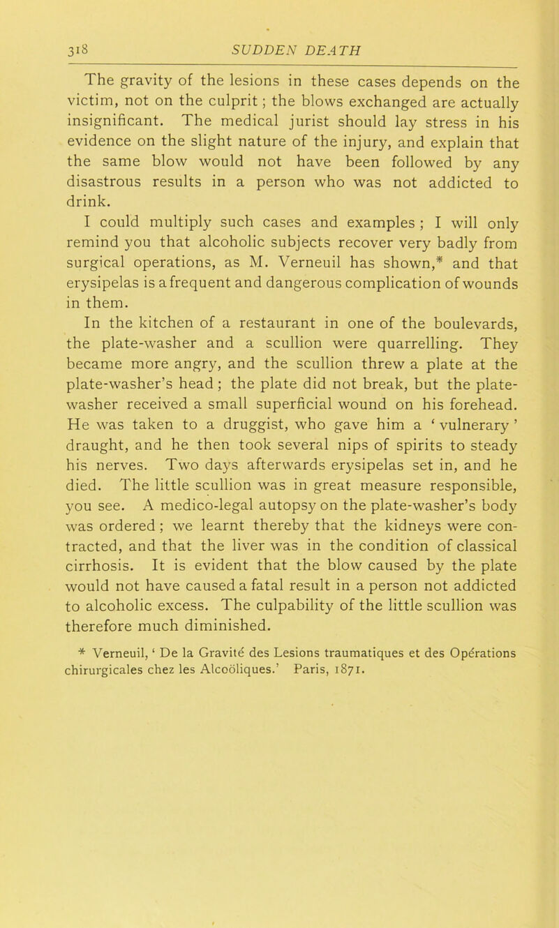 3^ The gravity of the lesions in these cases depends on the victim, not on the culprit; the blows exchanged are actually insignificant. The medical jurist should lay stress in his evidence on the slight nature of the injury, and explain that the same blow would not have been followed by any disastrous results in a person who was not addicted to drink. I could multiply such cases and examples ; I will only remind you that alcoholic subjects recover very badly from surgical operations, as M. Verneuil has shown,* and that erysipelas is afrequent and dangerous complication of wounds in them. In the kitchen of a restaurant in one of the boulevards, the plate-washer and a scullion were quarrelling. They became more angry, and the scullion threw a plate at the plate-washer’s head; the plate did not break, but the plate- washer received a small superficial wound on his forehead. He was taken to a druggist, who gave him a ‘ vulnerary ’ draught, and he then took several nips of spirits to steady his nerves. Two days afterwards erysipelas set in, and he died. The little scullion was in great measure responsible, you see. A medico-legal autopsy on the plate-washer’s body was ordered ; we learnt thereby that the kidneys were con- tracted, and that the liver was in the condition of classical cirrhosis. It is evident that the blow caused by the plate would not have caused a fatal result in a person not addicted to alcoholic excess. The culpability of the little scullion was therefore much diminished. * Verneuil, ‘ De la Gravite des Lesions traumatiques et des Operations chirurgicales chez les Alcooliques.’ Paris, 1871.