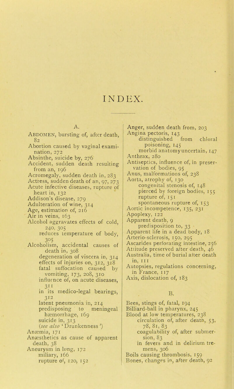 INDEX. A. Abdomen, bursting of, after death, 82 Abortion caused by vaginal exami- nation, 272 Absinthe, suicide by, 276 Accident, sudden death resulting from an, 196 Acromegaly, sudden death in, 283 Actress, sudden death of an, 97, 273 Acute infective diseases, rupture of heart in, 132 Addison’s disease, 279 Adulteration of wine, 314 Age, estimation of, 216 Air in veins, 163 Alcohol aggravates effects of cold, 240, 305 reduces temperature of body, 305 Alcoholism, accidental causes of death in, 308 degeneration of viscera in, 314 effects of injuries on, 312, 318 fatal suffocation caused by vomiting, 173, 208, 310 influence of, on acute diseases, 311 in its medico-legal bearings, 312 latent pneumonia in, 214 predisposing to meningeal haemorrhage, 169 suicide in, 313 {see also ‘ Drunkenness ’) Anaemia, 171 Anaesthetics as cause of apparent death, 38 Aneurysm in lung, 172 miliary, 166 rupture of, 120, 152 Anger, sudden death from, 203 Angina pectoris, 143 distinguished from chloral poisoning, 145 morbid anatomy uncertain, 147 Anthrax, 280 Antiseptics, influence of, in preser- vation of bodies, 95 Anus, malformations of, 238 Aorta, atrophy of, 130 congenital stenosis of, 148 pierced by foreign bodies, 155 rupture of, 151 spontaneous rupture of, 153 Aortic incompetence, 135, 231 Apoplexy, 122 Apparent death, 9 predisposition to, 33 Apparent life in a dead body, 18 Arterio-sclerosis, 150, 295 Ascarides perforating intestine, 256 Attitude preserved alter death, 46 Australia, time of burial after death in. III Autopsies, regulations concerning, in France, 117 Axis, dislocation of, 183 B. Bees, stings of, fatal, 194 Billiard-ball in pharynx, 245 Blood at low temperatures, 238 circulation of, after death, 53, 78, 81, 83 coagulability of, after submer- sion, 83 in fevers and in delirium tre- mens, 306 Boils causing thrombosis, 159 Bones, changes in, after death, 92